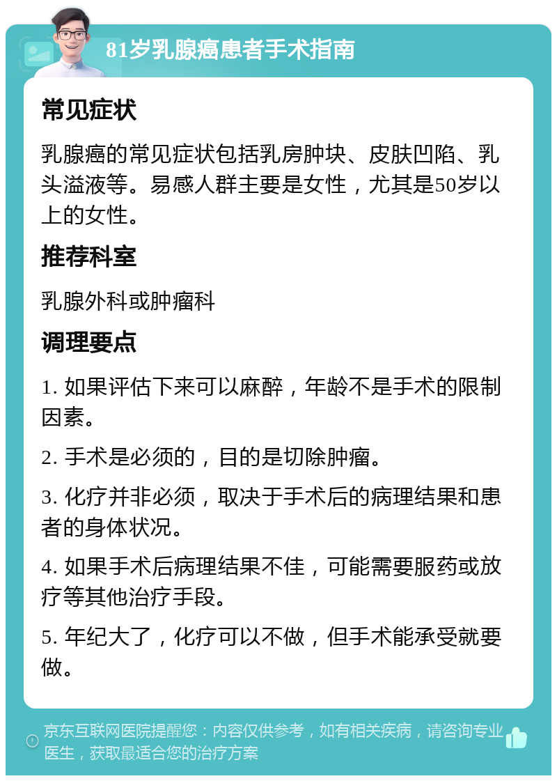 81岁乳腺癌患者手术指南 常见症状 乳腺癌的常见症状包括乳房肿块、皮肤凹陷、乳头溢液等。易感人群主要是女性，尤其是50岁以上的女性。 推荐科室 乳腺外科或肿瘤科 调理要点 1. 如果评估下来可以麻醉，年龄不是手术的限制因素。 2. 手术是必须的，目的是切除肿瘤。 3. 化疗并非必须，取决于手术后的病理结果和患者的身体状况。 4. 如果手术后病理结果不佳，可能需要服药或放疗等其他治疗手段。 5. 年纪大了，化疗可以不做，但手术能承受就要做。