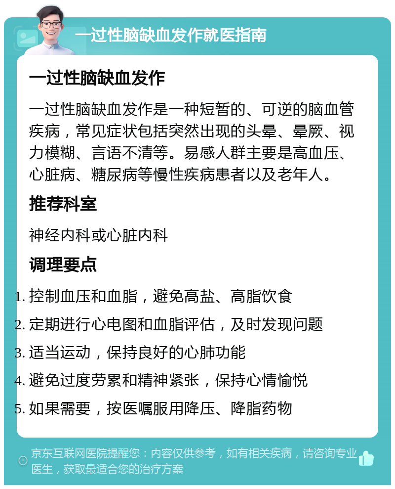 一过性脑缺血发作就医指南 一过性脑缺血发作 一过性脑缺血发作是一种短暂的、可逆的脑血管疾病，常见症状包括突然出现的头晕、晕厥、视力模糊、言语不清等。易感人群主要是高血压、心脏病、糖尿病等慢性疾病患者以及老年人。 推荐科室 神经内科或心脏内科 调理要点 控制血压和血脂，避免高盐、高脂饮食 定期进行心电图和血脂评估，及时发现问题 适当运动，保持良好的心肺功能 避免过度劳累和精神紧张，保持心情愉悦 如果需要，按医嘱服用降压、降脂药物