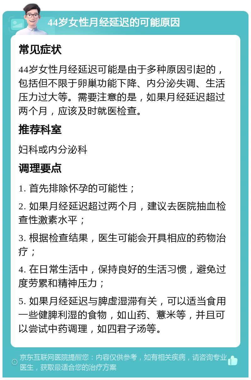 44岁女性月经延迟的可能原因 常见症状 44岁女性月经延迟可能是由于多种原因引起的，包括但不限于卵巢功能下降、内分泌失调、生活压力过大等。需要注意的是，如果月经延迟超过两个月，应该及时就医检查。 推荐科室 妇科或内分泌科 调理要点 1. 首先排除怀孕的可能性； 2. 如果月经延迟超过两个月，建议去医院抽血检查性激素水平； 3. 根据检查结果，医生可能会开具相应的药物治疗； 4. 在日常生活中，保持良好的生活习惯，避免过度劳累和精神压力； 5. 如果月经延迟与脾虚湿滞有关，可以适当食用一些健脾利湿的食物，如山药、薏米等，并且可以尝试中药调理，如四君子汤等。