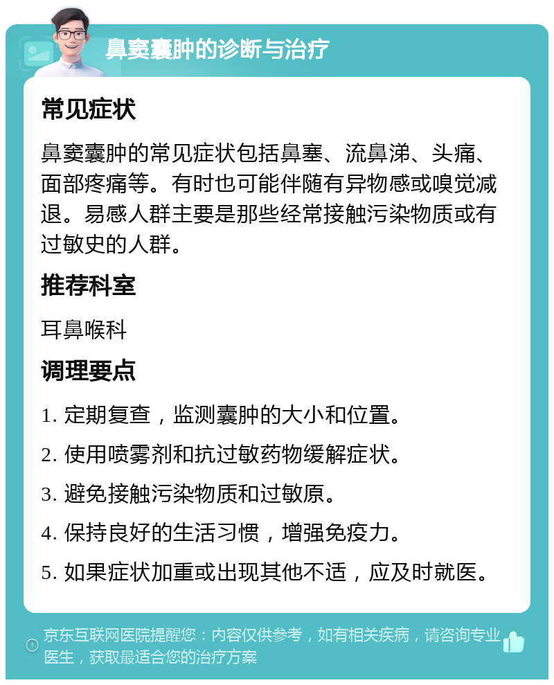 鼻窦囊肿的诊断与治疗 常见症状 鼻窦囊肿的常见症状包括鼻塞、流鼻涕、头痛、面部疼痛等。有时也可能伴随有异物感或嗅觉减退。易感人群主要是那些经常接触污染物质或有过敏史的人群。 推荐科室 耳鼻喉科 调理要点 1. 定期复查，监测囊肿的大小和位置。 2. 使用喷雾剂和抗过敏药物缓解症状。 3. 避免接触污染物质和过敏原。 4. 保持良好的生活习惯，增强免疫力。 5. 如果症状加重或出现其他不适，应及时就医。