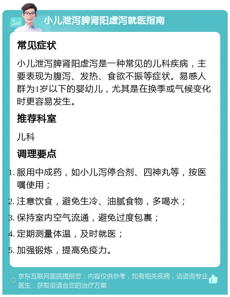 小儿泄泻脾肾阳虚泻就医指南 常见症状 小儿泄泻脾肾阳虚泻是一种常见的儿科疾病，主要表现为腹泻、发热、食欲不振等症状。易感人群为1岁以下的婴幼儿，尤其是在换季或气候变化时更容易发生。 推荐科室 儿科 调理要点 服用中成药，如小儿泻停合剂、四神丸等，按医嘱使用； 注意饮食，避免生冷、油腻食物，多喝水； 保持室内空气流通，避免过度包裹； 定期测量体温，及时就医； 加强锻炼，提高免疫力。