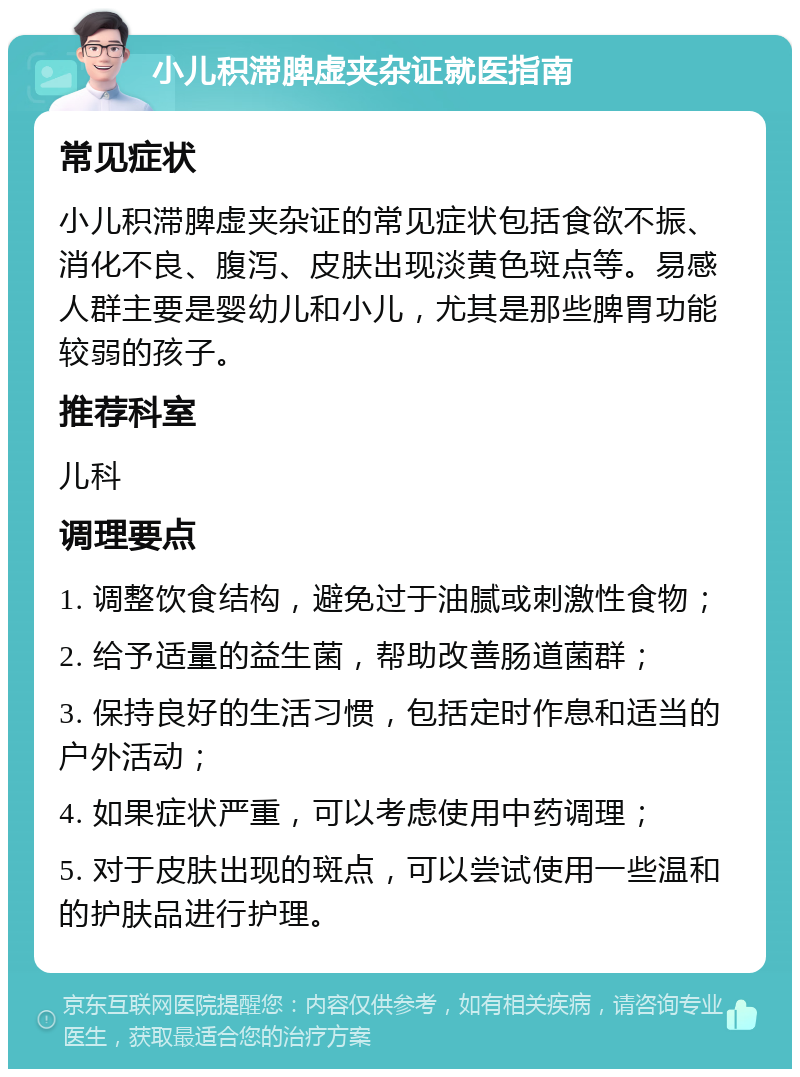 小儿积滞脾虚夹杂证就医指南 常见症状 小儿积滞脾虚夹杂证的常见症状包括食欲不振、消化不良、腹泻、皮肤出现淡黄色斑点等。易感人群主要是婴幼儿和小儿，尤其是那些脾胃功能较弱的孩子。 推荐科室 儿科 调理要点 1. 调整饮食结构，避免过于油腻或刺激性食物； 2. 给予适量的益生菌，帮助改善肠道菌群； 3. 保持良好的生活习惯，包括定时作息和适当的户外活动； 4. 如果症状严重，可以考虑使用中药调理； 5. 对于皮肤出现的斑点，可以尝试使用一些温和的护肤品进行护理。