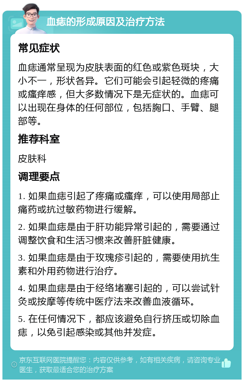 血痣的形成原因及治疗方法 常见症状 血痣通常呈现为皮肤表面的红色或紫色斑块，大小不一，形状各异。它们可能会引起轻微的疼痛或瘙痒感，但大多数情况下是无症状的。血痣可以出现在身体的任何部位，包括胸口、手臂、腿部等。 推荐科室 皮肤科 调理要点 1. 如果血痣引起了疼痛或瘙痒，可以使用局部止痛药或抗过敏药物进行缓解。 2. 如果血痣是由于肝功能异常引起的，需要通过调整饮食和生活习惯来改善肝脏健康。 3. 如果血痣是由于玫瑰疹引起的，需要使用抗生素和外用药物进行治疗。 4. 如果血痣是由于经络堵塞引起的，可以尝试针灸或按摩等传统中医疗法来改善血液循环。 5. 在任何情况下，都应该避免自行挤压或切除血痣，以免引起感染或其他并发症。