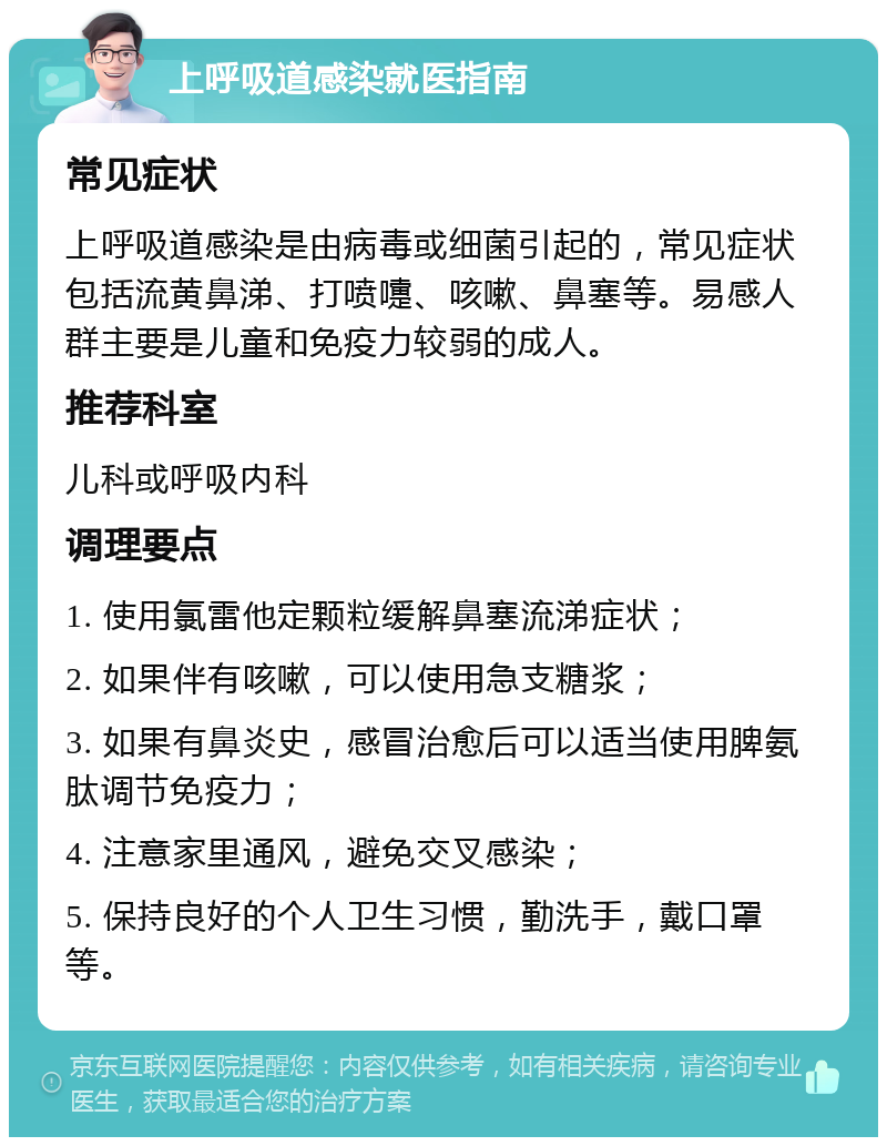 上呼吸道感染就医指南 常见症状 上呼吸道感染是由病毒或细菌引起的，常见症状包括流黄鼻涕、打喷嚏、咳嗽、鼻塞等。易感人群主要是儿童和免疫力较弱的成人。 推荐科室 儿科或呼吸内科 调理要点 1. 使用氯雷他定颗粒缓解鼻塞流涕症状； 2. 如果伴有咳嗽，可以使用急支糖浆； 3. 如果有鼻炎史，感冒治愈后可以适当使用脾氨肽调节免疫力； 4. 注意家里通风，避免交叉感染； 5. 保持良好的个人卫生习惯，勤洗手，戴口罩等。