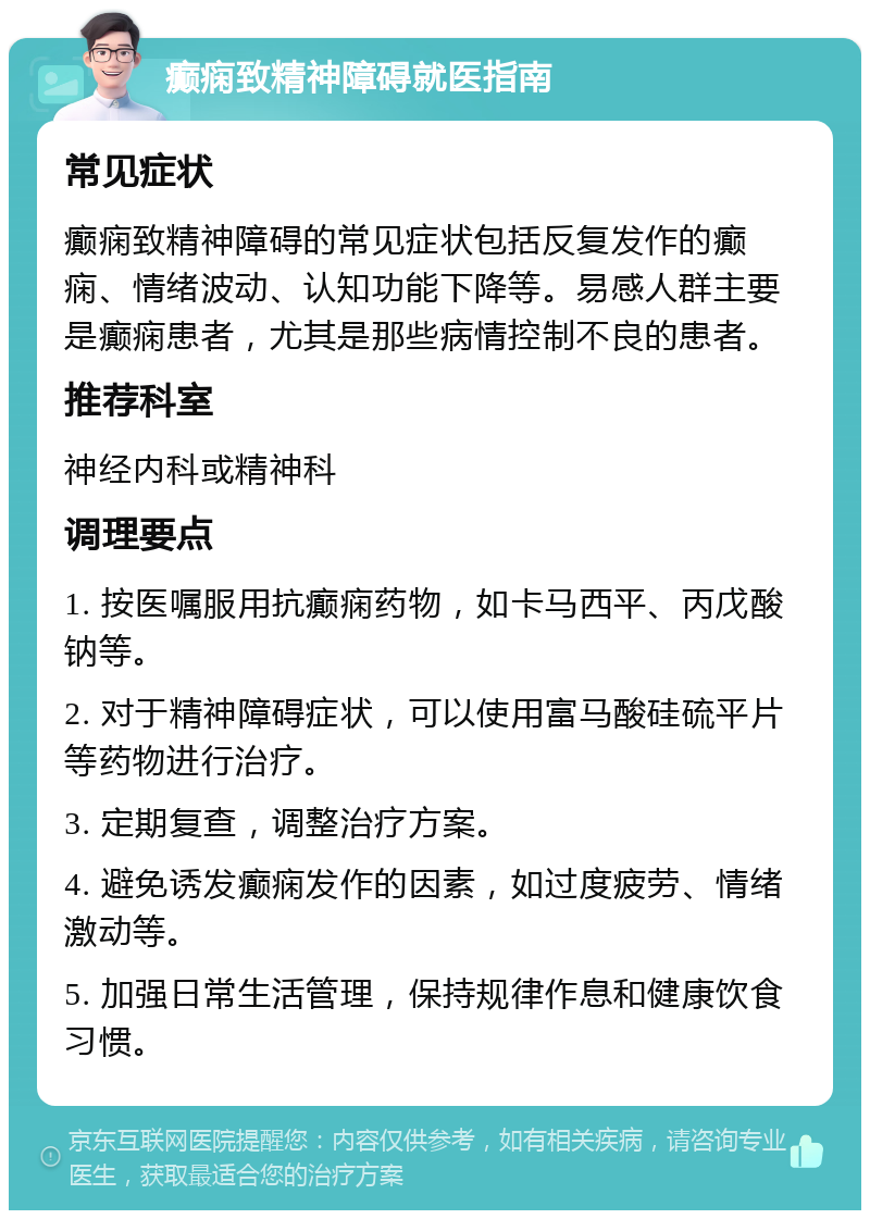 癫痫致精神障碍就医指南 常见症状 癫痫致精神障碍的常见症状包括反复发作的癫痫、情绪波动、认知功能下降等。易感人群主要是癫痫患者，尤其是那些病情控制不良的患者。 推荐科室 神经内科或精神科 调理要点 1. 按医嘱服用抗癫痫药物，如卡马西平、丙戊酸钠等。 2. 对于精神障碍症状，可以使用富马酸硅硫平片等药物进行治疗。 3. 定期复查，调整治疗方案。 4. 避免诱发癫痫发作的因素，如过度疲劳、情绪激动等。 5. 加强日常生活管理，保持规律作息和健康饮食习惯。