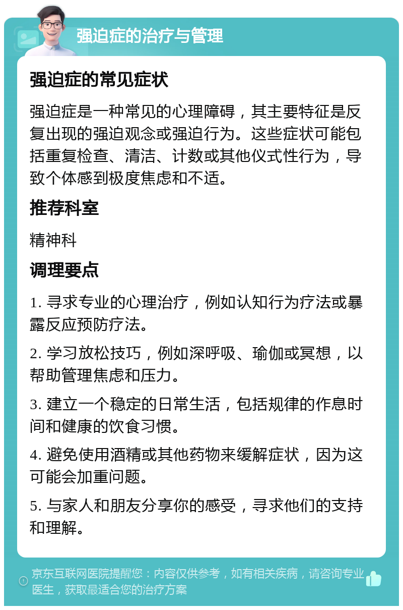 强迫症的治疗与管理 强迫症的常见症状 强迫症是一种常见的心理障碍，其主要特征是反复出现的强迫观念或强迫行为。这些症状可能包括重复检查、清洁、计数或其他仪式性行为，导致个体感到极度焦虑和不适。 推荐科室 精神科 调理要点 1. 寻求专业的心理治疗，例如认知行为疗法或暴露反应预防疗法。 2. 学习放松技巧，例如深呼吸、瑜伽或冥想，以帮助管理焦虑和压力。 3. 建立一个稳定的日常生活，包括规律的作息时间和健康的饮食习惯。 4. 避免使用酒精或其他药物来缓解症状，因为这可能会加重问题。 5. 与家人和朋友分享你的感受，寻求他们的支持和理解。