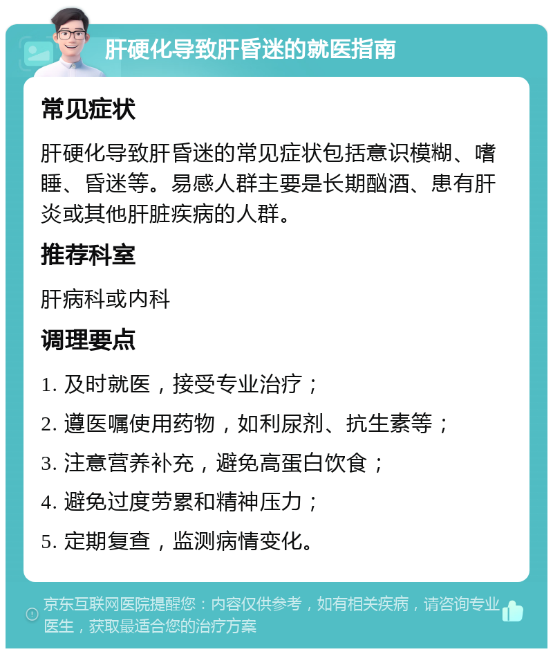 肝硬化导致肝昏迷的就医指南 常见症状 肝硬化导致肝昏迷的常见症状包括意识模糊、嗜睡、昏迷等。易感人群主要是长期酗酒、患有肝炎或其他肝脏疾病的人群。 推荐科室 肝病科或内科 调理要点 1. 及时就医，接受专业治疗； 2. 遵医嘱使用药物，如利尿剂、抗生素等； 3. 注意营养补充，避免高蛋白饮食； 4. 避免过度劳累和精神压力； 5. 定期复查，监测病情变化。