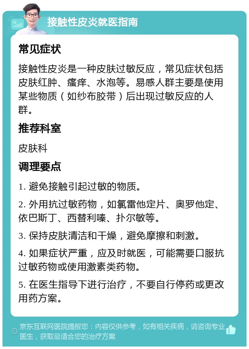 接触性皮炎就医指南 常见症状 接触性皮炎是一种皮肤过敏反应，常见症状包括皮肤红肿、瘙痒、水泡等。易感人群主要是使用某些物质（如纱布胶带）后出现过敏反应的人群。 推荐科室 皮肤科 调理要点 1. 避免接触引起过敏的物质。 2. 外用抗过敏药物，如氯雷他定片、奥罗他定、依巴斯丁、西替利嗪、扑尔敏等。 3. 保持皮肤清洁和干燥，避免摩擦和刺激。 4. 如果症状严重，应及时就医，可能需要口服抗过敏药物或使用激素类药物。 5. 在医生指导下进行治疗，不要自行停药或更改用药方案。