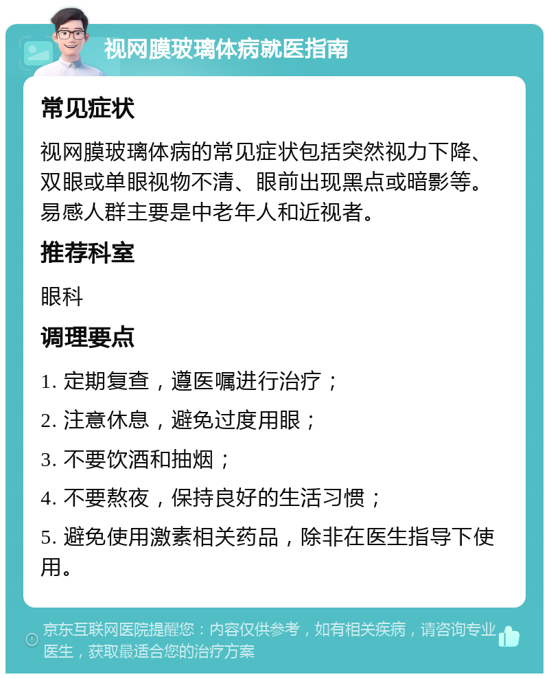 视网膜玻璃体病就医指南 常见症状 视网膜玻璃体病的常见症状包括突然视力下降、双眼或单眼视物不清、眼前出现黑点或暗影等。易感人群主要是中老年人和近视者。 推荐科室 眼科 调理要点 1. 定期复查，遵医嘱进行治疗； 2. 注意休息，避免过度用眼； 3. 不要饮酒和抽烟； 4. 不要熬夜，保持良好的生活习惯； 5. 避免使用激素相关药品，除非在医生指导下使用。