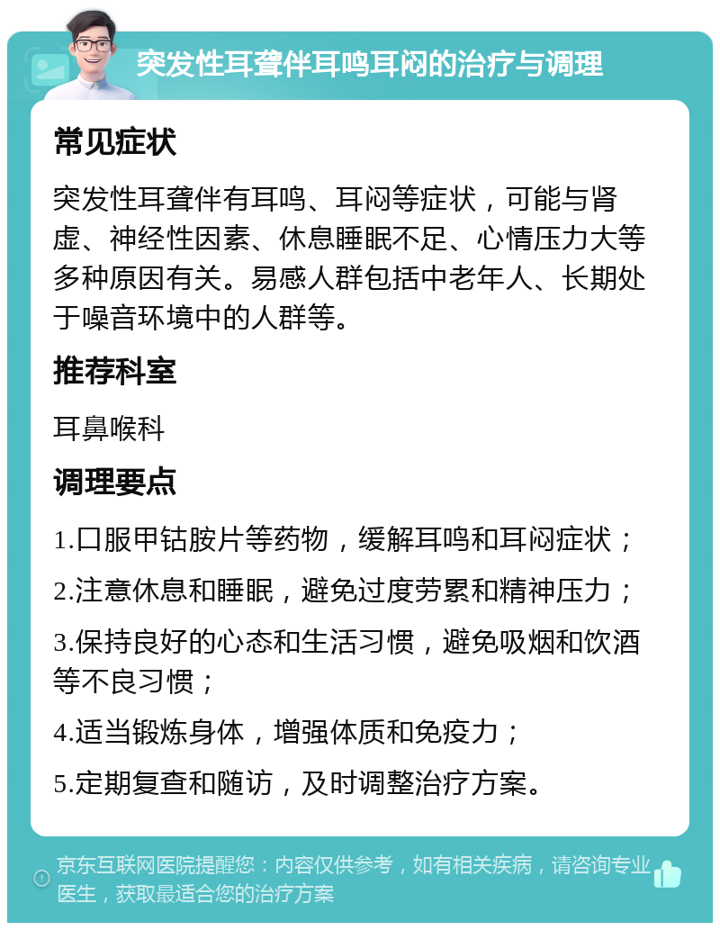 突发性耳聋伴耳鸣耳闷的治疗与调理 常见症状 突发性耳聋伴有耳鸣、耳闷等症状，可能与肾虚、神经性因素、休息睡眠不足、心情压力大等多种原因有关。易感人群包括中老年人、长期处于噪音环境中的人群等。 推荐科室 耳鼻喉科 调理要点 1.口服甲钴胺片等药物，缓解耳鸣和耳闷症状； 2.注意休息和睡眠，避免过度劳累和精神压力； 3.保持良好的心态和生活习惯，避免吸烟和饮酒等不良习惯； 4.适当锻炼身体，增强体质和免疫力； 5.定期复查和随访，及时调整治疗方案。