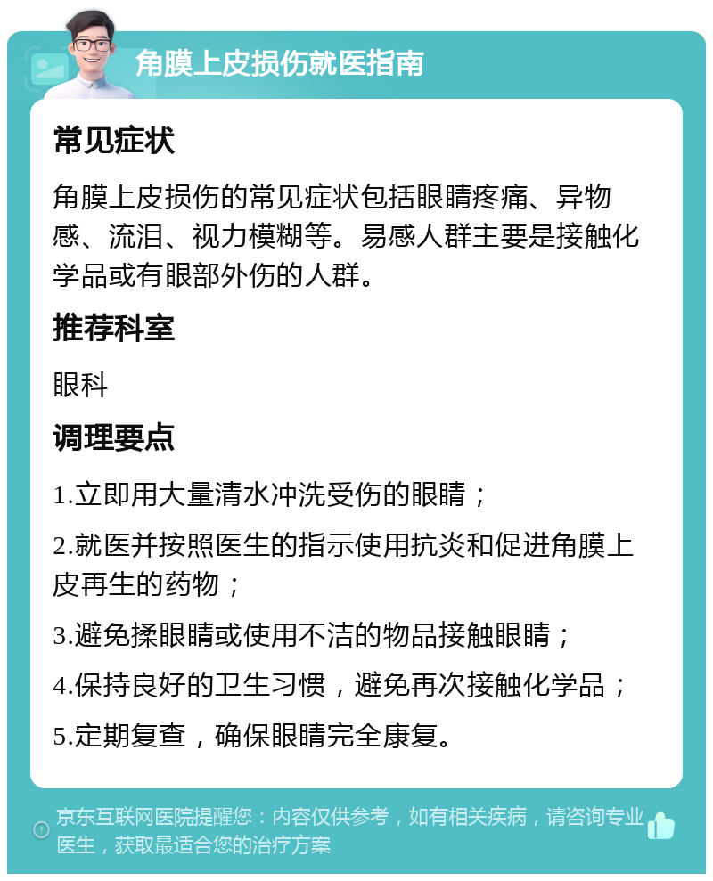 角膜上皮损伤就医指南 常见症状 角膜上皮损伤的常见症状包括眼睛疼痛、异物感、流泪、视力模糊等。易感人群主要是接触化学品或有眼部外伤的人群。 推荐科室 眼科 调理要点 1.立即用大量清水冲洗受伤的眼睛； 2.就医并按照医生的指示使用抗炎和促进角膜上皮再生的药物； 3.避免揉眼睛或使用不洁的物品接触眼睛； 4.保持良好的卫生习惯，避免再次接触化学品； 5.定期复查，确保眼睛完全康复。