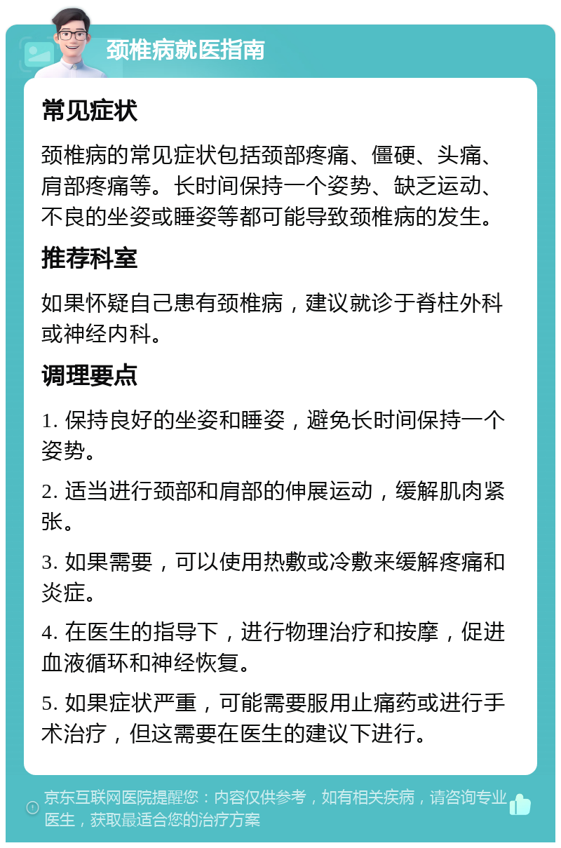 颈椎病就医指南 常见症状 颈椎病的常见症状包括颈部疼痛、僵硬、头痛、肩部疼痛等。长时间保持一个姿势、缺乏运动、不良的坐姿或睡姿等都可能导致颈椎病的发生。 推荐科室 如果怀疑自己患有颈椎病，建议就诊于脊柱外科或神经内科。 调理要点 1. 保持良好的坐姿和睡姿，避免长时间保持一个姿势。 2. 适当进行颈部和肩部的伸展运动，缓解肌肉紧张。 3. 如果需要，可以使用热敷或冷敷来缓解疼痛和炎症。 4. 在医生的指导下，进行物理治疗和按摩，促进血液循环和神经恢复。 5. 如果症状严重，可能需要服用止痛药或进行手术治疗，但这需要在医生的建议下进行。