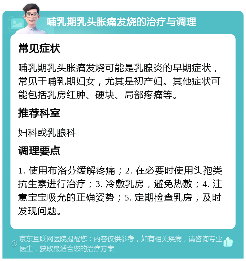 哺乳期乳头胀痛发烧的治疗与调理 常见症状 哺乳期乳头胀痛发烧可能是乳腺炎的早期症状，常见于哺乳期妇女，尤其是初产妇。其他症状可能包括乳房红肿、硬块、局部疼痛等。 推荐科室 妇科或乳腺科 调理要点 1. 使用布洛芬缓解疼痛；2. 在必要时使用头孢类抗生素进行治疗；3. 冷敷乳房，避免热敷；4. 注意宝宝吸允的正确姿势；5. 定期检查乳房，及时发现问题。