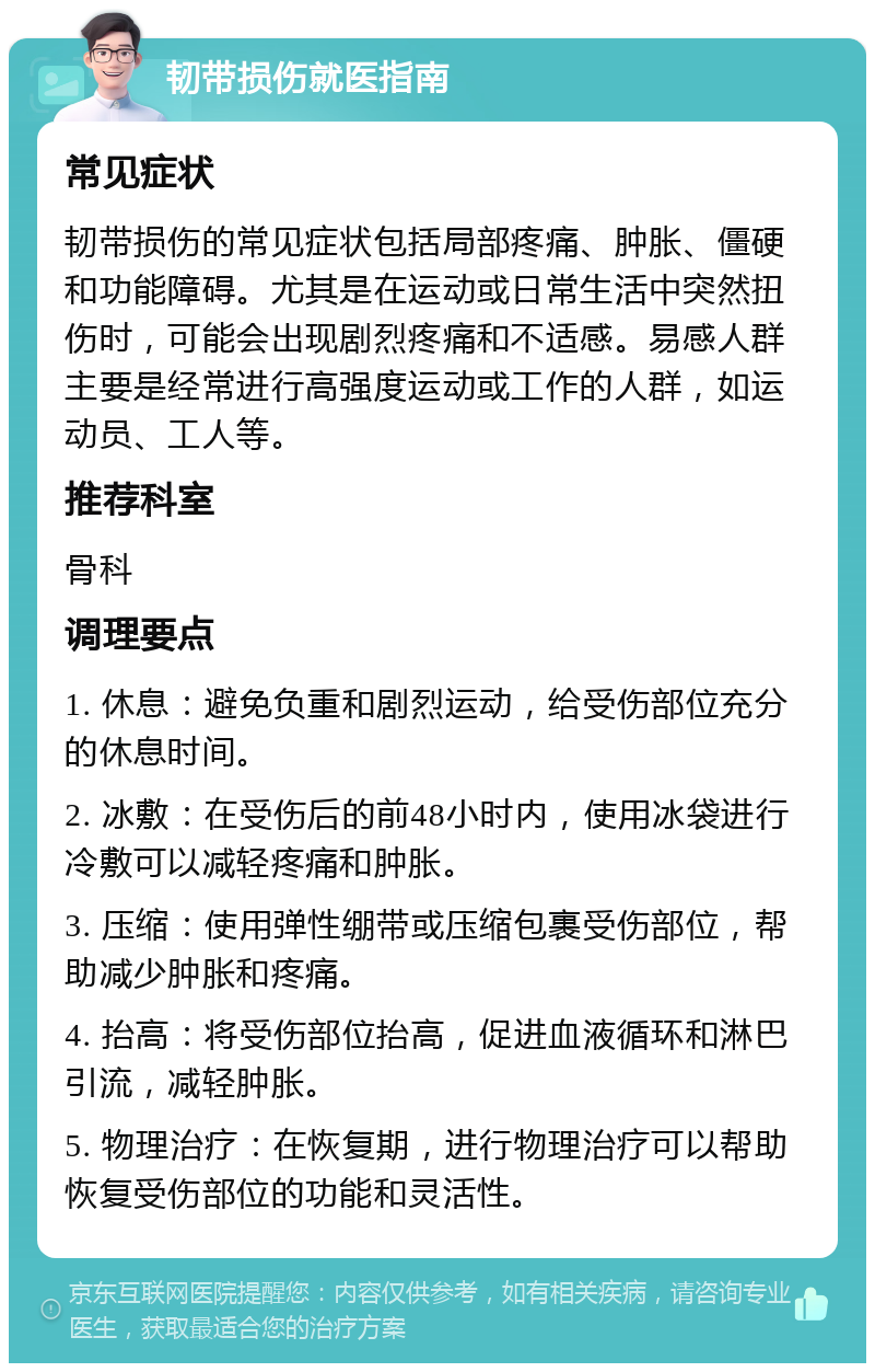 韧带损伤就医指南 常见症状 韧带损伤的常见症状包括局部疼痛、肿胀、僵硬和功能障碍。尤其是在运动或日常生活中突然扭伤时，可能会出现剧烈疼痛和不适感。易感人群主要是经常进行高强度运动或工作的人群，如运动员、工人等。 推荐科室 骨科 调理要点 1. 休息：避免负重和剧烈运动，给受伤部位充分的休息时间。 2. 冰敷：在受伤后的前48小时内，使用冰袋进行冷敷可以减轻疼痛和肿胀。 3. 压缩：使用弹性绷带或压缩包裹受伤部位，帮助减少肿胀和疼痛。 4. 抬高：将受伤部位抬高，促进血液循环和淋巴引流，减轻肿胀。 5. 物理治疗：在恢复期，进行物理治疗可以帮助恢复受伤部位的功能和灵活性。