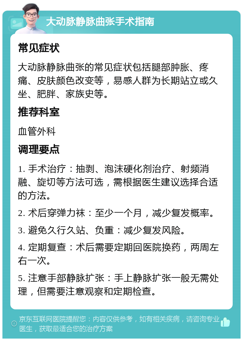 大动脉静脉曲张手术指南 常见症状 大动脉静脉曲张的常见症状包括腿部肿胀、疼痛、皮肤颜色改变等，易感人群为长期站立或久坐、肥胖、家族史等。 推荐科室 血管外科 调理要点 1. 手术治疗：抽剥、泡沫硬化剂治疗、射频消融、旋切等方法可选，需根据医生建议选择合适的方法。 2. 术后穿弹力袜：至少一个月，减少复发概率。 3. 避免久行久站、负重：减少复发风险。 4. 定期复查：术后需要定期回医院换药，两周左右一次。 5. 注意手部静脉扩张：手上静脉扩张一般无需处理，但需要注意观察和定期检查。