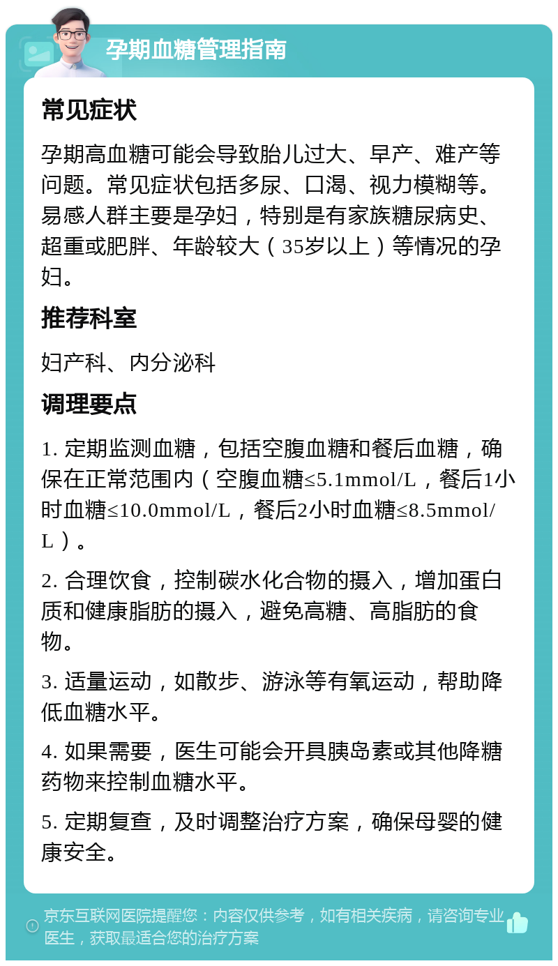 孕期血糖管理指南 常见症状 孕期高血糖可能会导致胎儿过大、早产、难产等问题。常见症状包括多尿、口渴、视力模糊等。易感人群主要是孕妇，特别是有家族糖尿病史、超重或肥胖、年龄较大（35岁以上）等情况的孕妇。 推荐科室 妇产科、内分泌科 调理要点 1. 定期监测血糖，包括空腹血糖和餐后血糖，确保在正常范围内（空腹血糖≤5.1mmol/L，餐后1小时血糖≤10.0mmol/L，餐后2小时血糖≤8.5mmol/L）。 2. 合理饮食，控制碳水化合物的摄入，增加蛋白质和健康脂肪的摄入，避免高糖、高脂肪的食物。 3. 适量运动，如散步、游泳等有氧运动，帮助降低血糖水平。 4. 如果需要，医生可能会开具胰岛素或其他降糖药物来控制血糖水平。 5. 定期复查，及时调整治疗方案，确保母婴的健康安全。