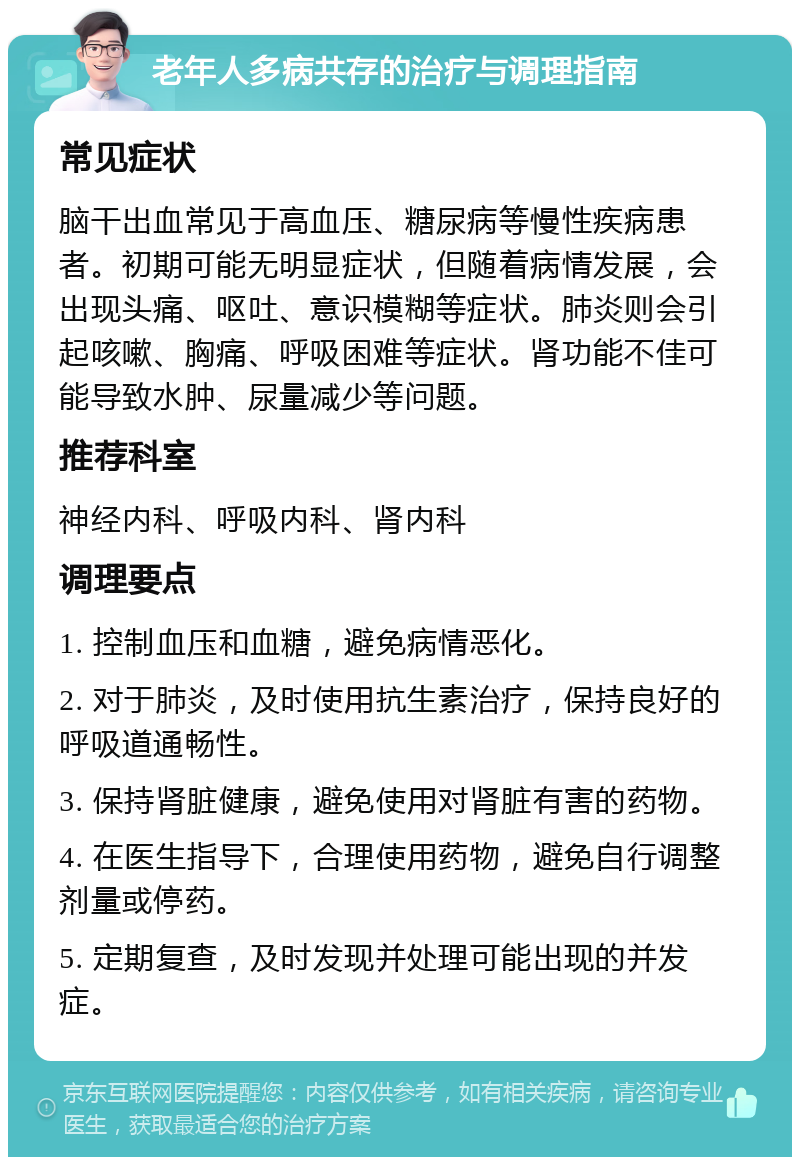 老年人多病共存的治疗与调理指南 常见症状 脑干出血常见于高血压、糖尿病等慢性疾病患者。初期可能无明显症状，但随着病情发展，会出现头痛、呕吐、意识模糊等症状。肺炎则会引起咳嗽、胸痛、呼吸困难等症状。肾功能不佳可能导致水肿、尿量减少等问题。 推荐科室 神经内科、呼吸内科、肾内科 调理要点 1. 控制血压和血糖，避免病情恶化。 2. 对于肺炎，及时使用抗生素治疗，保持良好的呼吸道通畅性。 3. 保持肾脏健康，避免使用对肾脏有害的药物。 4. 在医生指导下，合理使用药物，避免自行调整剂量或停药。 5. 定期复查，及时发现并处理可能出现的并发症。