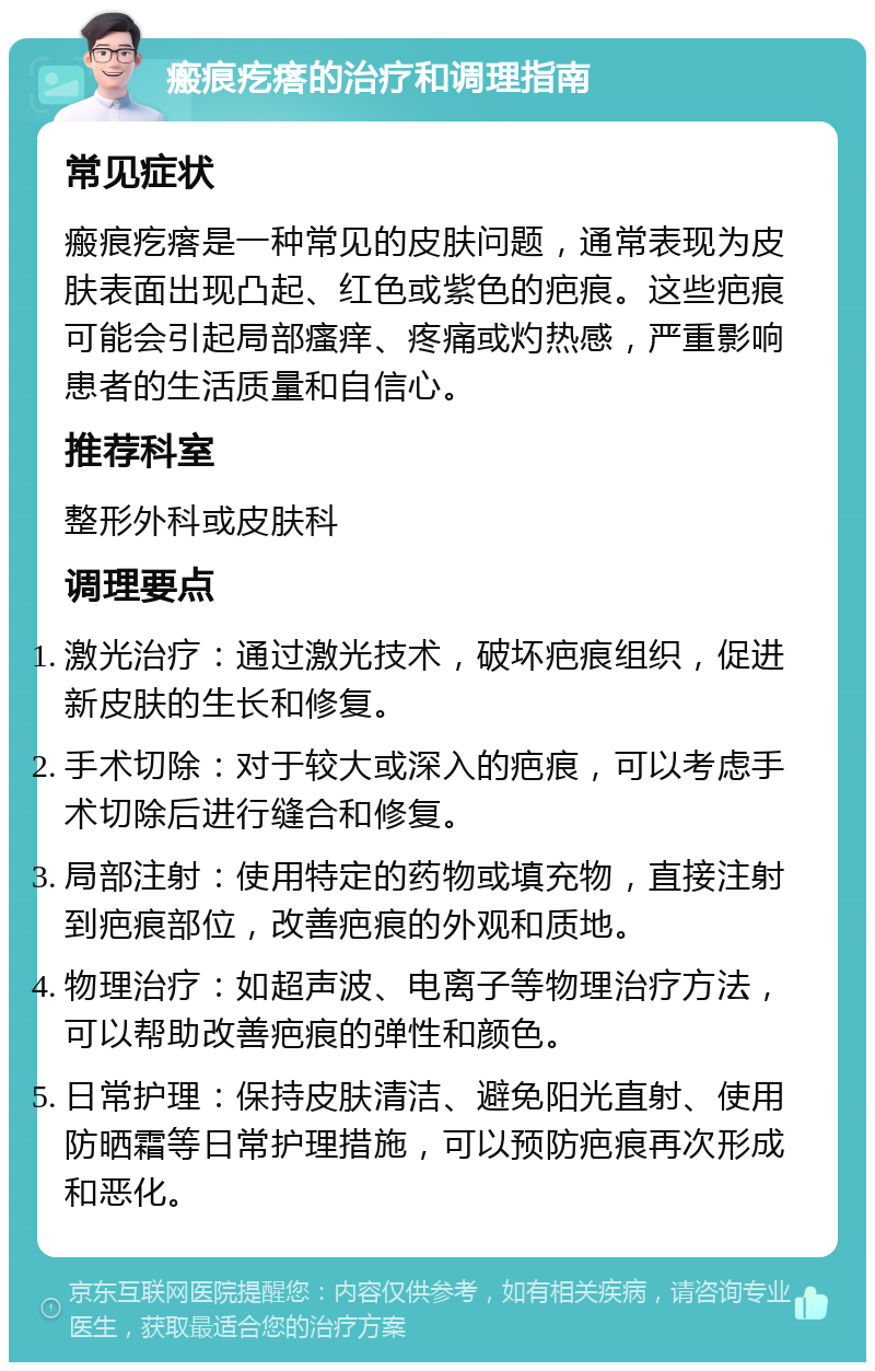 瘢痕疙瘩的治疗和调理指南 常见症状 瘢痕疙瘩是一种常见的皮肤问题，通常表现为皮肤表面出现凸起、红色或紫色的疤痕。这些疤痕可能会引起局部瘙痒、疼痛或灼热感，严重影响患者的生活质量和自信心。 推荐科室 整形外科或皮肤科 调理要点 激光治疗：通过激光技术，破坏疤痕组织，促进新皮肤的生长和修复。 手术切除：对于较大或深入的疤痕，可以考虑手术切除后进行缝合和修复。 局部注射：使用特定的药物或填充物，直接注射到疤痕部位，改善疤痕的外观和质地。 物理治疗：如超声波、电离子等物理治疗方法，可以帮助改善疤痕的弹性和颜色。 日常护理：保持皮肤清洁、避免阳光直射、使用防晒霜等日常护理措施，可以预防疤痕再次形成和恶化。