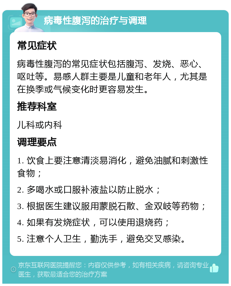 病毒性腹泻的治疗与调理 常见症状 病毒性腹泻的常见症状包括腹泻、发烧、恶心、呕吐等。易感人群主要是儿童和老年人，尤其是在换季或气候变化时更容易发生。 推荐科室 儿科或内科 调理要点 1. 饮食上要注意清淡易消化，避免油腻和刺激性食物； 2. 多喝水或口服补液盐以防止脱水； 3. 根据医生建议服用蒙脱石散、金双岐等药物； 4. 如果有发烧症状，可以使用退烧药； 5. 注意个人卫生，勤洗手，避免交叉感染。