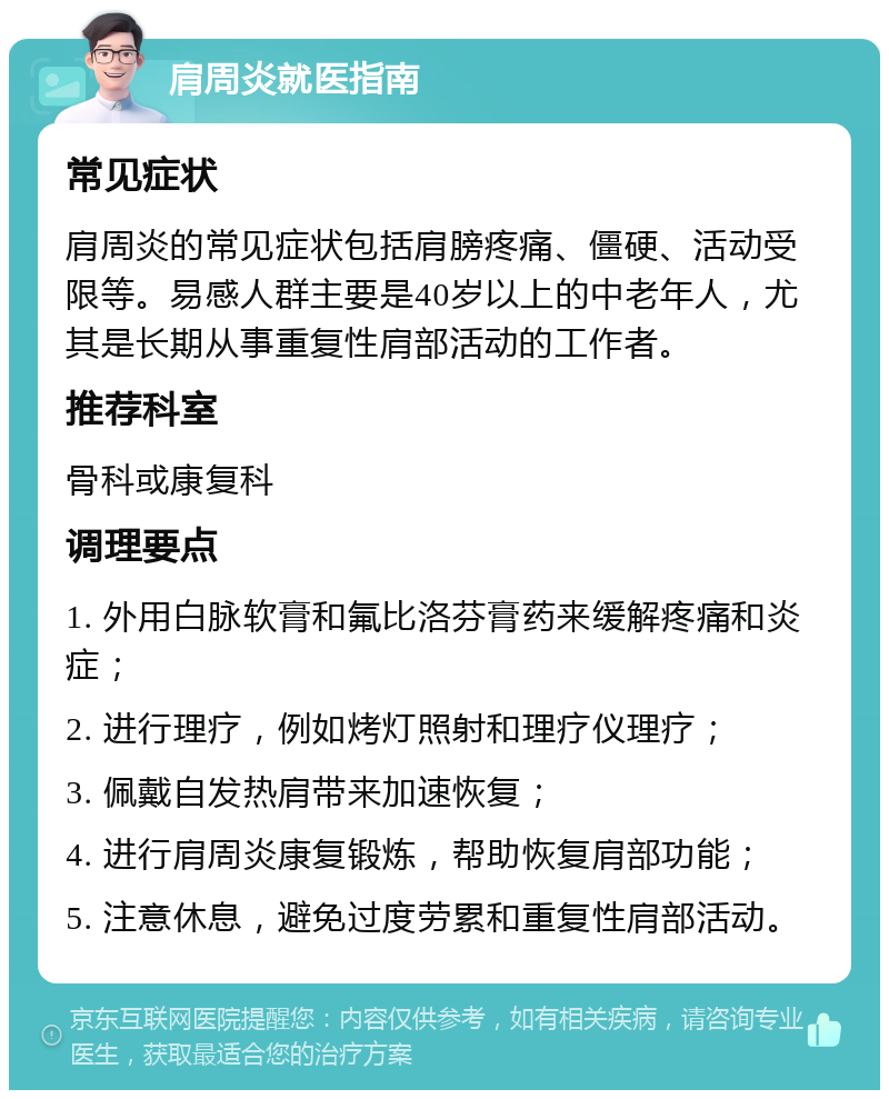 肩周炎就医指南 常见症状 肩周炎的常见症状包括肩膀疼痛、僵硬、活动受限等。易感人群主要是40岁以上的中老年人，尤其是长期从事重复性肩部活动的工作者。 推荐科室 骨科或康复科 调理要点 1. 外用白脉软膏和氟比洛芬膏药来缓解疼痛和炎症； 2. 进行理疗，例如烤灯照射和理疗仪理疗； 3. 佩戴自发热肩带来加速恢复； 4. 进行肩周炎康复锻炼，帮助恢复肩部功能； 5. 注意休息，避免过度劳累和重复性肩部活动。