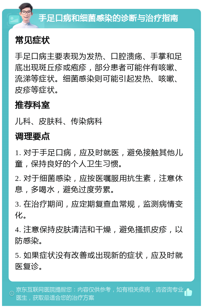 手足口病和细菌感染的诊断与治疗指南 常见症状 手足口病主要表现为发热、口腔溃疡、手掌和足底出现斑丘疹或疱疹，部分患者可能伴有咳嗽、流涕等症状。细菌感染则可能引起发热、咳嗽、皮疹等症状。 推荐科室 儿科、皮肤科、传染病科 调理要点 1. 对于手足口病，应及时就医，避免接触其他儿童，保持良好的个人卫生习惯。 2. 对于细菌感染，应按医嘱服用抗生素，注意休息，多喝水，避免过度劳累。 3. 在治疗期间，应定期复查血常规，监测病情变化。 4. 注意保持皮肤清洁和干燥，避免搔抓皮疹，以防感染。 5. 如果症状没有改善或出现新的症状，应及时就医复诊。