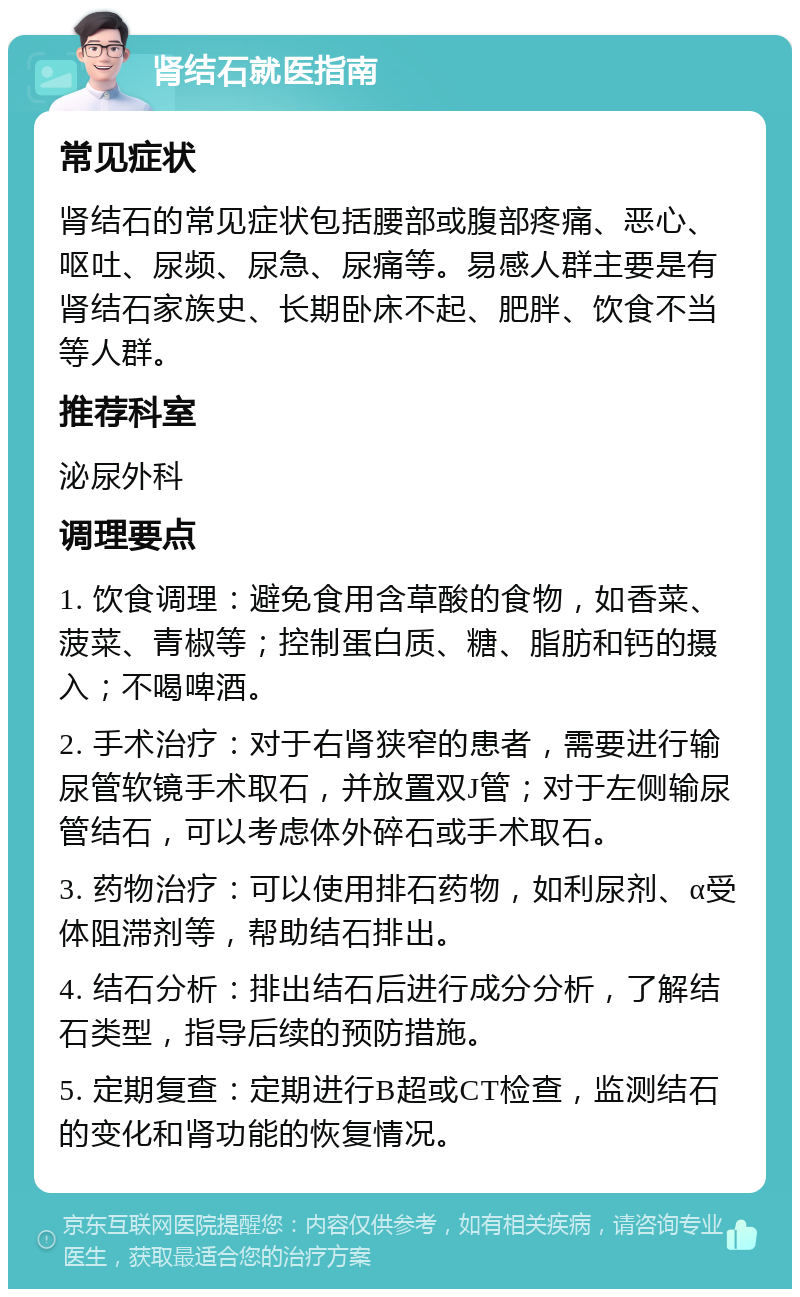 肾结石就医指南 常见症状 肾结石的常见症状包括腰部或腹部疼痛、恶心、呕吐、尿频、尿急、尿痛等。易感人群主要是有肾结石家族史、长期卧床不起、肥胖、饮食不当等人群。 推荐科室 泌尿外科 调理要点 1. 饮食调理：避免食用含草酸的食物，如香菜、菠菜、青椒等；控制蛋白质、糖、脂肪和钙的摄入；不喝啤酒。 2. 手术治疗：对于右肾狭窄的患者，需要进行输尿管软镜手术取石，并放置双J管；对于左侧输尿管结石，可以考虑体外碎石或手术取石。 3. 药物治疗：可以使用排石药物，如利尿剂、α受体阻滞剂等，帮助结石排出。 4. 结石分析：排出结石后进行成分分析，了解结石类型，指导后续的预防措施。 5. 定期复查：定期进行B超或CT检查，监测结石的变化和肾功能的恢复情况。