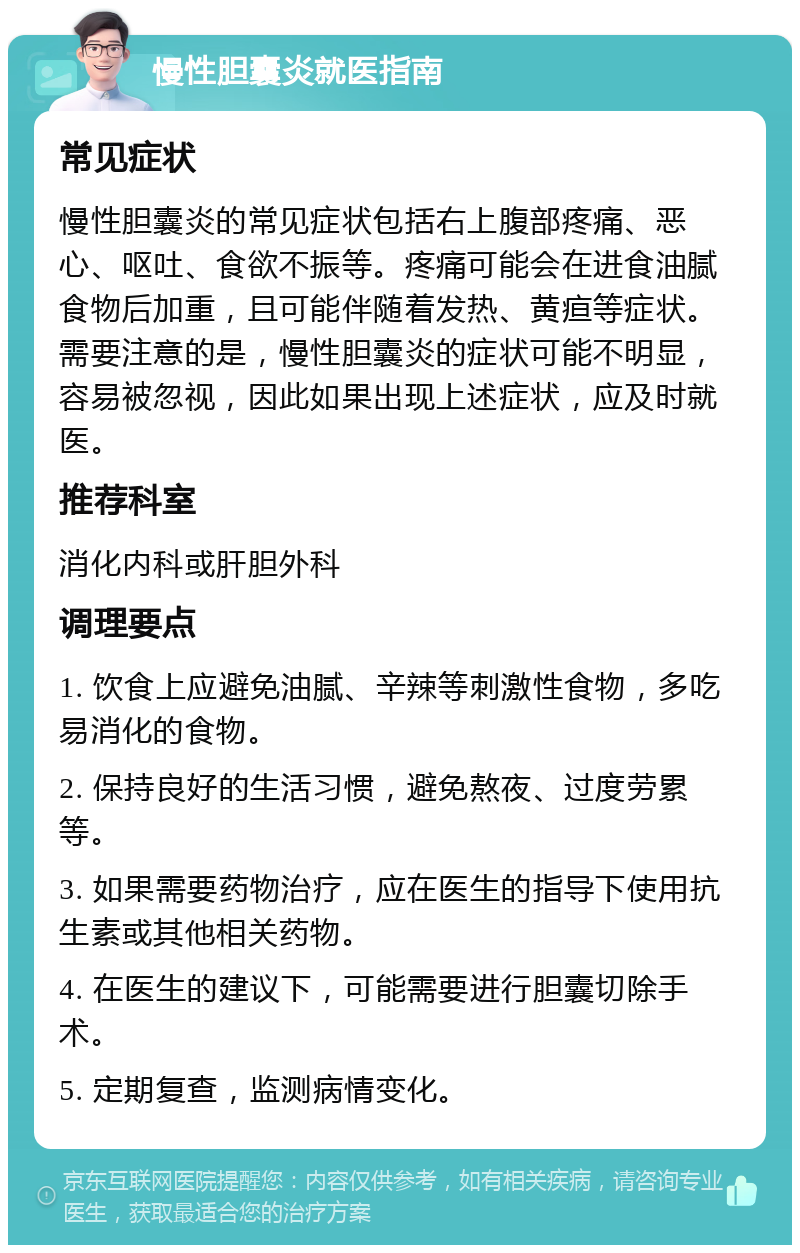 慢性胆囊炎就医指南 常见症状 慢性胆囊炎的常见症状包括右上腹部疼痛、恶心、呕吐、食欲不振等。疼痛可能会在进食油腻食物后加重，且可能伴随着发热、黄疸等症状。需要注意的是，慢性胆囊炎的症状可能不明显，容易被忽视，因此如果出现上述症状，应及时就医。 推荐科室 消化内科或肝胆外科 调理要点 1. 饮食上应避免油腻、辛辣等刺激性食物，多吃易消化的食物。 2. 保持良好的生活习惯，避免熬夜、过度劳累等。 3. 如果需要药物治疗，应在医生的指导下使用抗生素或其他相关药物。 4. 在医生的建议下，可能需要进行胆囊切除手术。 5. 定期复查，监测病情变化。