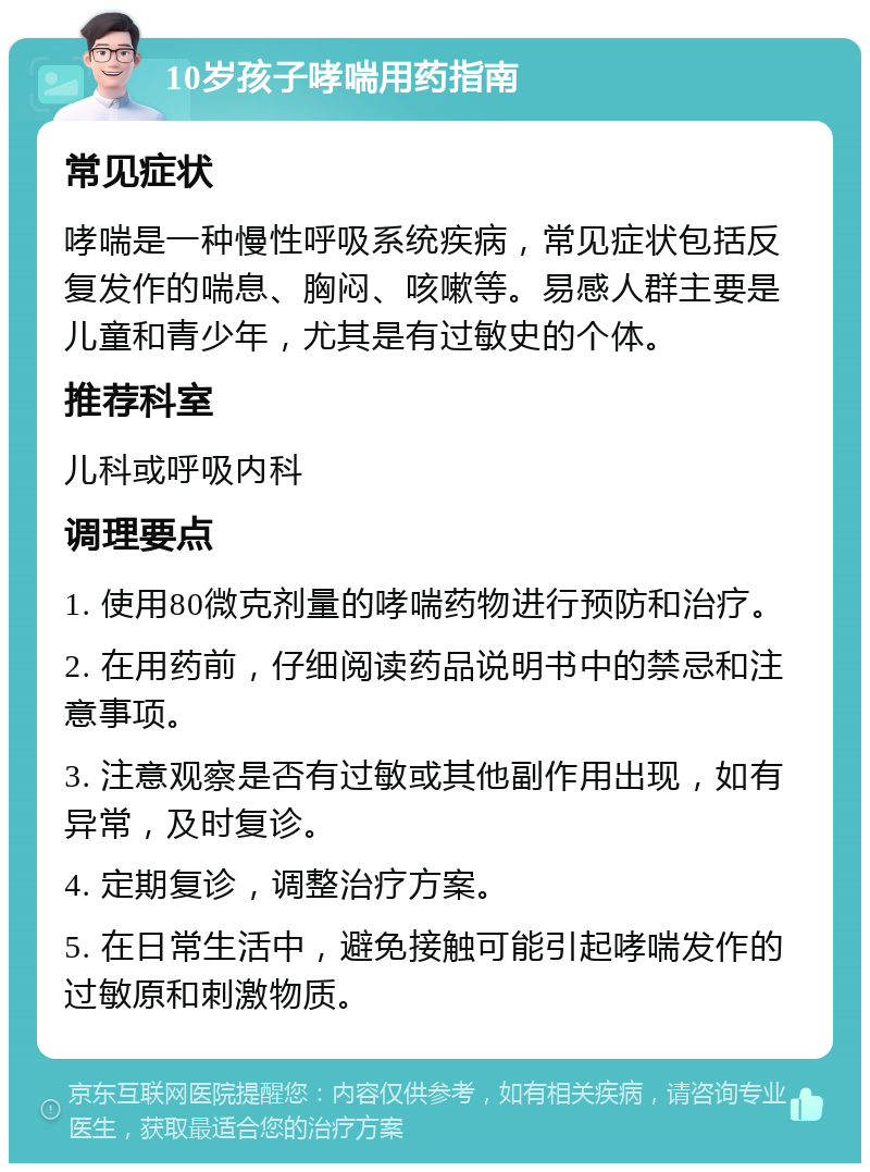 10岁孩子哮喘用药指南 常见症状 哮喘是一种慢性呼吸系统疾病，常见症状包括反复发作的喘息、胸闷、咳嗽等。易感人群主要是儿童和青少年，尤其是有过敏史的个体。 推荐科室 儿科或呼吸内科 调理要点 1. 使用80微克剂量的哮喘药物进行预防和治疗。 2. 在用药前，仔细阅读药品说明书中的禁忌和注意事项。 3. 注意观察是否有过敏或其他副作用出现，如有异常，及时复诊。 4. 定期复诊，调整治疗方案。 5. 在日常生活中，避免接触可能引起哮喘发作的过敏原和刺激物质。