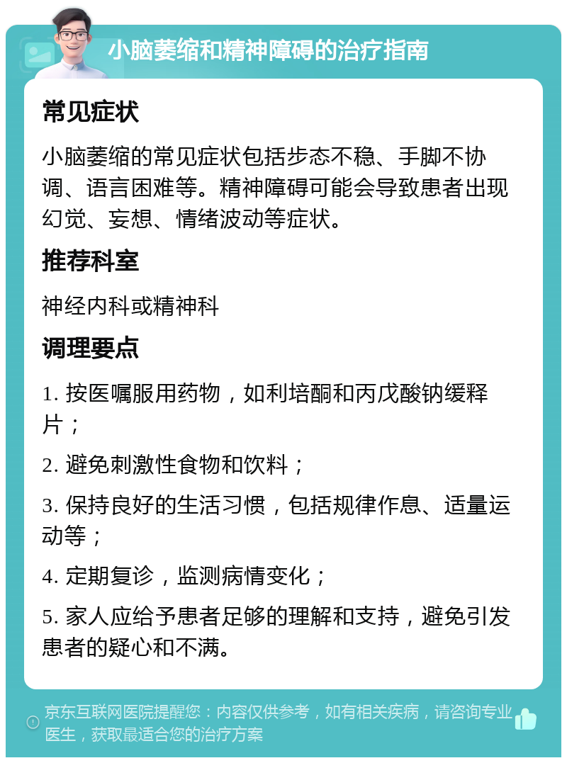 小脑萎缩和精神障碍的治疗指南 常见症状 小脑萎缩的常见症状包括步态不稳、手脚不协调、语言困难等。精神障碍可能会导致患者出现幻觉、妄想、情绪波动等症状。 推荐科室 神经内科或精神科 调理要点 1. 按医嘱服用药物，如利培酮和丙戊酸钠缓释片； 2. 避免刺激性食物和饮料； 3. 保持良好的生活习惯，包括规律作息、适量运动等； 4. 定期复诊，监测病情变化； 5. 家人应给予患者足够的理解和支持，避免引发患者的疑心和不满。