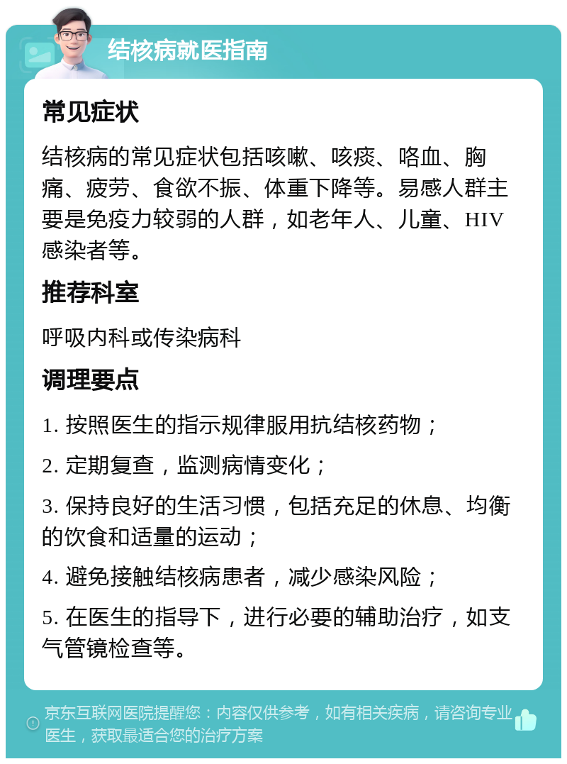 结核病就医指南 常见症状 结核病的常见症状包括咳嗽、咳痰、咯血、胸痛、疲劳、食欲不振、体重下降等。易感人群主要是免疫力较弱的人群，如老年人、儿童、HIV感染者等。 推荐科室 呼吸内科或传染病科 调理要点 1. 按照医生的指示规律服用抗结核药物； 2. 定期复查，监测病情变化； 3. 保持良好的生活习惯，包括充足的休息、均衡的饮食和适量的运动； 4. 避免接触结核病患者，减少感染风险； 5. 在医生的指导下，进行必要的辅助治疗，如支气管镜检查等。