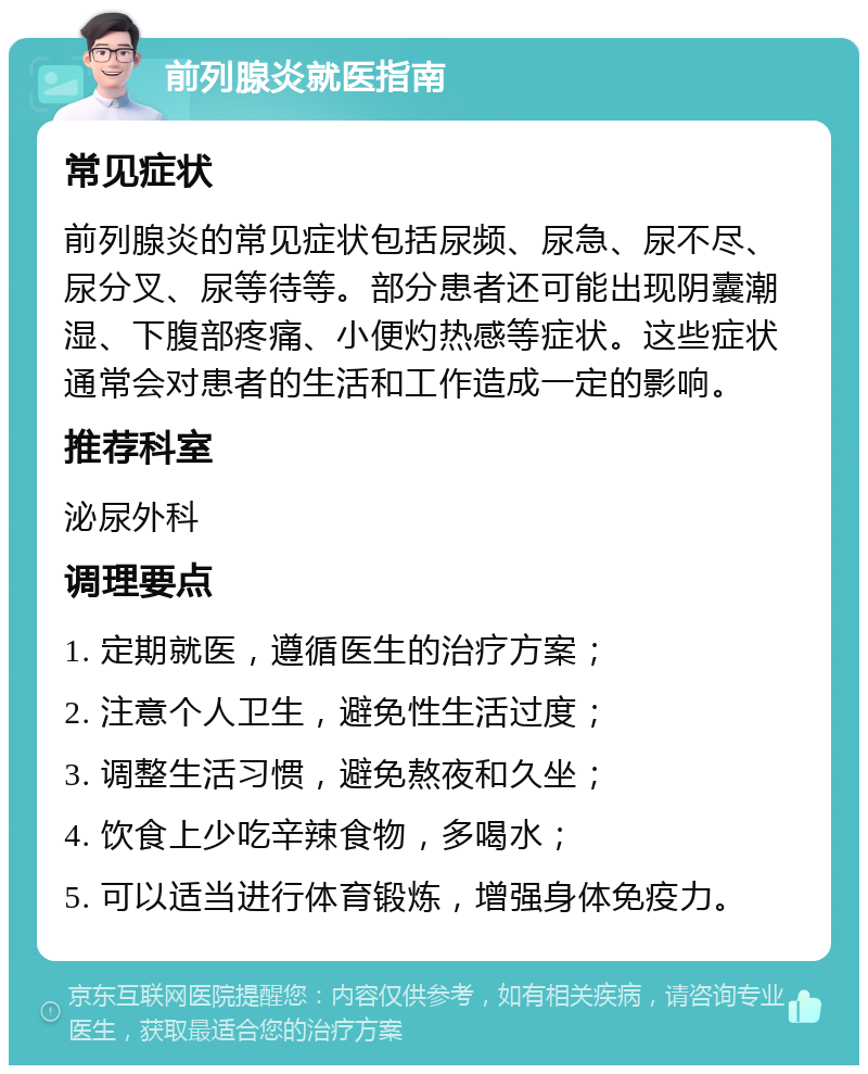 前列腺炎就医指南 常见症状 前列腺炎的常见症状包括尿频、尿急、尿不尽、尿分叉、尿等待等。部分患者还可能出现阴囊潮湿、下腹部疼痛、小便灼热感等症状。这些症状通常会对患者的生活和工作造成一定的影响。 推荐科室 泌尿外科 调理要点 1. 定期就医，遵循医生的治疗方案； 2. 注意个人卫生，避免性生活过度； 3. 调整生活习惯，避免熬夜和久坐； 4. 饮食上少吃辛辣食物，多喝水； 5. 可以适当进行体育锻炼，增强身体免疫力。