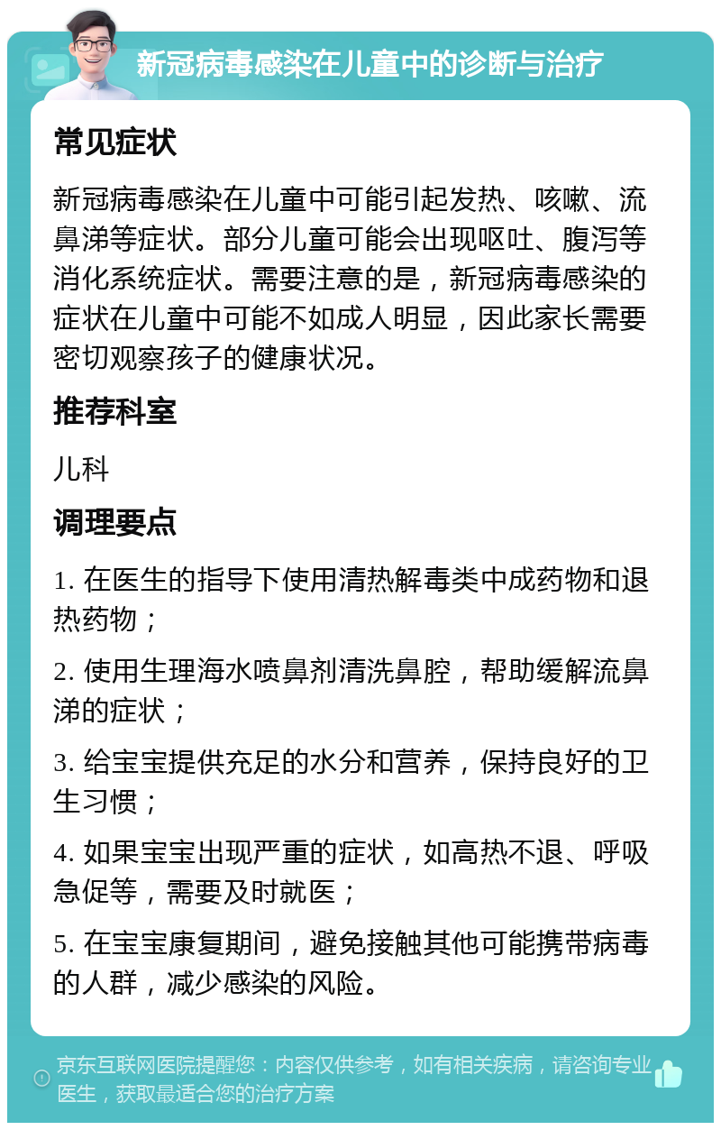 新冠病毒感染在儿童中的诊断与治疗 常见症状 新冠病毒感染在儿童中可能引起发热、咳嗽、流鼻涕等症状。部分儿童可能会出现呕吐、腹泻等消化系统症状。需要注意的是，新冠病毒感染的症状在儿童中可能不如成人明显，因此家长需要密切观察孩子的健康状况。 推荐科室 儿科 调理要点 1. 在医生的指导下使用清热解毒类中成药物和退热药物； 2. 使用生理海水喷鼻剂清洗鼻腔，帮助缓解流鼻涕的症状； 3. 给宝宝提供充足的水分和营养，保持良好的卫生习惯； 4. 如果宝宝出现严重的症状，如高热不退、呼吸急促等，需要及时就医； 5. 在宝宝康复期间，避免接触其他可能携带病毒的人群，减少感染的风险。