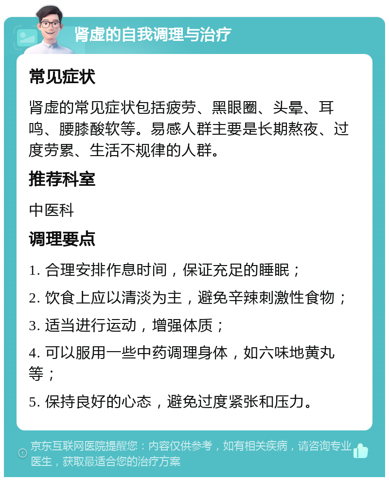 肾虚的自我调理与治疗 常见症状 肾虚的常见症状包括疲劳、黑眼圈、头晕、耳鸣、腰膝酸软等。易感人群主要是长期熬夜、过度劳累、生活不规律的人群。 推荐科室 中医科 调理要点 1. 合理安排作息时间，保证充足的睡眠； 2. 饮食上应以清淡为主，避免辛辣刺激性食物； 3. 适当进行运动，增强体质； 4. 可以服用一些中药调理身体，如六味地黄丸等； 5. 保持良好的心态，避免过度紧张和压力。