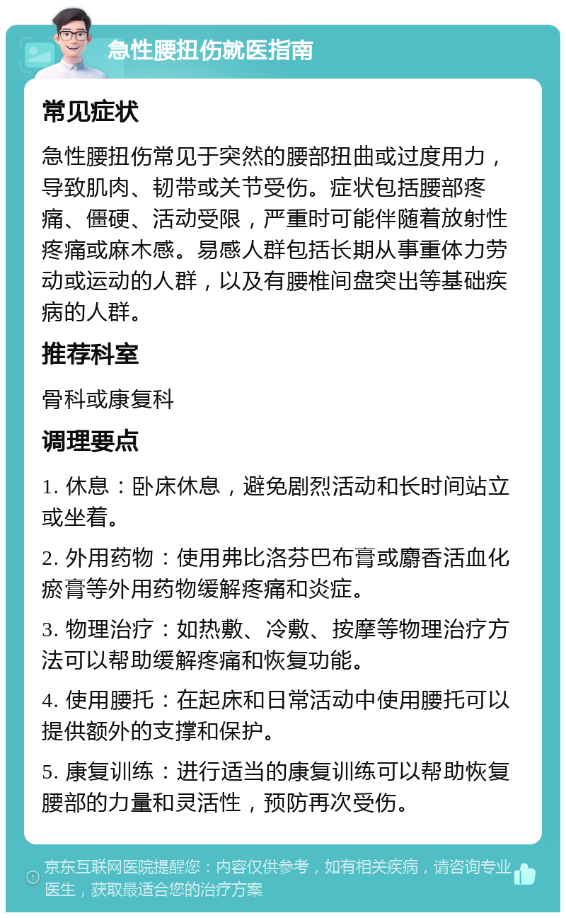 急性腰扭伤就医指南 常见症状 急性腰扭伤常见于突然的腰部扭曲或过度用力，导致肌肉、韧带或关节受伤。症状包括腰部疼痛、僵硬、活动受限，严重时可能伴随着放射性疼痛或麻木感。易感人群包括长期从事重体力劳动或运动的人群，以及有腰椎间盘突出等基础疾病的人群。 推荐科室 骨科或康复科 调理要点 1. 休息：卧床休息，避免剧烈活动和长时间站立或坐着。 2. 外用药物：使用弗比洛芬巴布膏或麝香活血化瘀膏等外用药物缓解疼痛和炎症。 3. 物理治疗：如热敷、冷敷、按摩等物理治疗方法可以帮助缓解疼痛和恢复功能。 4. 使用腰托：在起床和日常活动中使用腰托可以提供额外的支撑和保护。 5. 康复训练：进行适当的康复训练可以帮助恢复腰部的力量和灵活性，预防再次受伤。