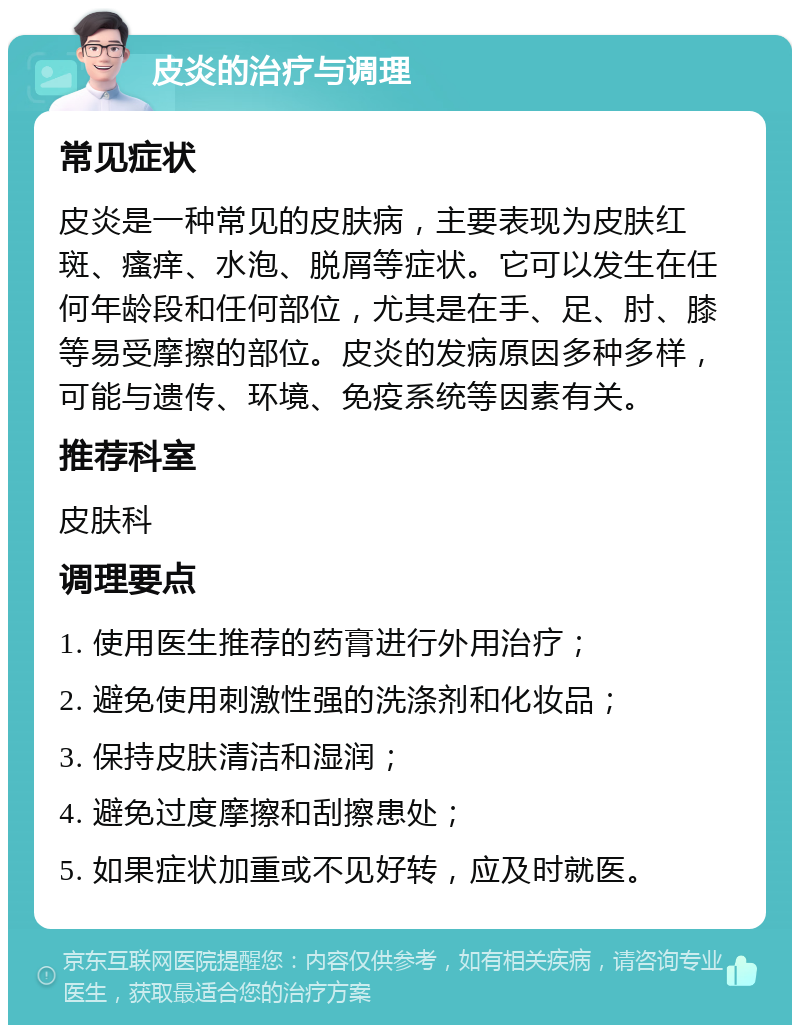 皮炎的治疗与调理 常见症状 皮炎是一种常见的皮肤病，主要表现为皮肤红斑、瘙痒、水泡、脱屑等症状。它可以发生在任何年龄段和任何部位，尤其是在手、足、肘、膝等易受摩擦的部位。皮炎的发病原因多种多样，可能与遗传、环境、免疫系统等因素有关。 推荐科室 皮肤科 调理要点 1. 使用医生推荐的药膏进行外用治疗； 2. 避免使用刺激性强的洗涤剂和化妆品； 3. 保持皮肤清洁和湿润； 4. 避免过度摩擦和刮擦患处； 5. 如果症状加重或不见好转，应及时就医。