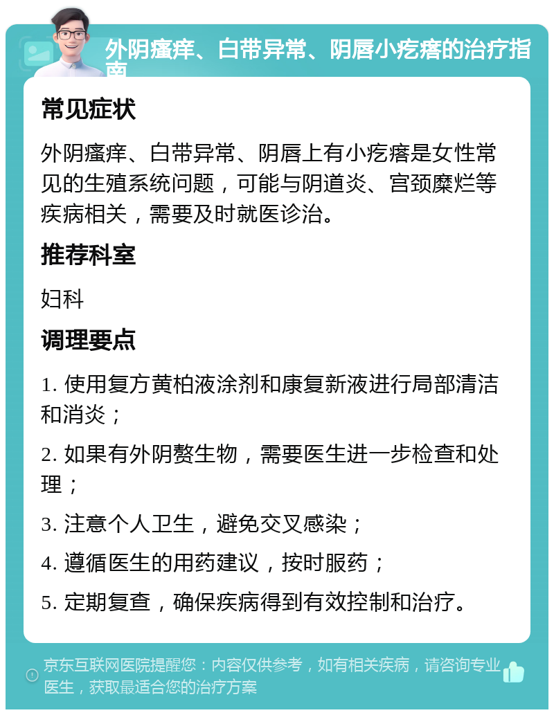 外阴瘙痒、白带异常、阴唇小疙瘩的治疗指南 常见症状 外阴瘙痒、白带异常、阴唇上有小疙瘩是女性常见的生殖系统问题，可能与阴道炎、宫颈糜烂等疾病相关，需要及时就医诊治。 推荐科室 妇科 调理要点 1. 使用复方黄柏液涂剂和康复新液进行局部清洁和消炎； 2. 如果有外阴赘生物，需要医生进一步检查和处理； 3. 注意个人卫生，避免交叉感染； 4. 遵循医生的用药建议，按时服药； 5. 定期复查，确保疾病得到有效控制和治疗。