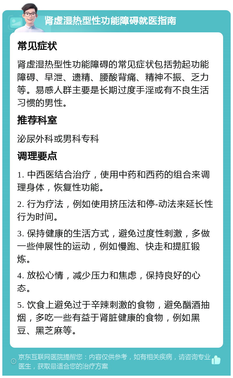 肾虚湿热型性功能障碍就医指南 常见症状 肾虚湿热型性功能障碍的常见症状包括勃起功能障碍、早泄、遗精、腰酸背痛、精神不振、乏力等。易感人群主要是长期过度手淫或有不良生活习惯的男性。 推荐科室 泌尿外科或男科专科 调理要点 1. 中西医结合治疗，使用中药和西药的组合来调理身体，恢复性功能。 2. 行为疗法，例如使用挤压法和停-动法来延长性行为时间。 3. 保持健康的生活方式，避免过度性刺激，多做一些伸展性的运动，例如慢跑、快走和提肛锻炼。 4. 放松心情，减少压力和焦虑，保持良好的心态。 5. 饮食上避免过于辛辣刺激的食物，避免酗酒抽烟，多吃一些有益于肾脏健康的食物，例如黑豆、黑芝麻等。