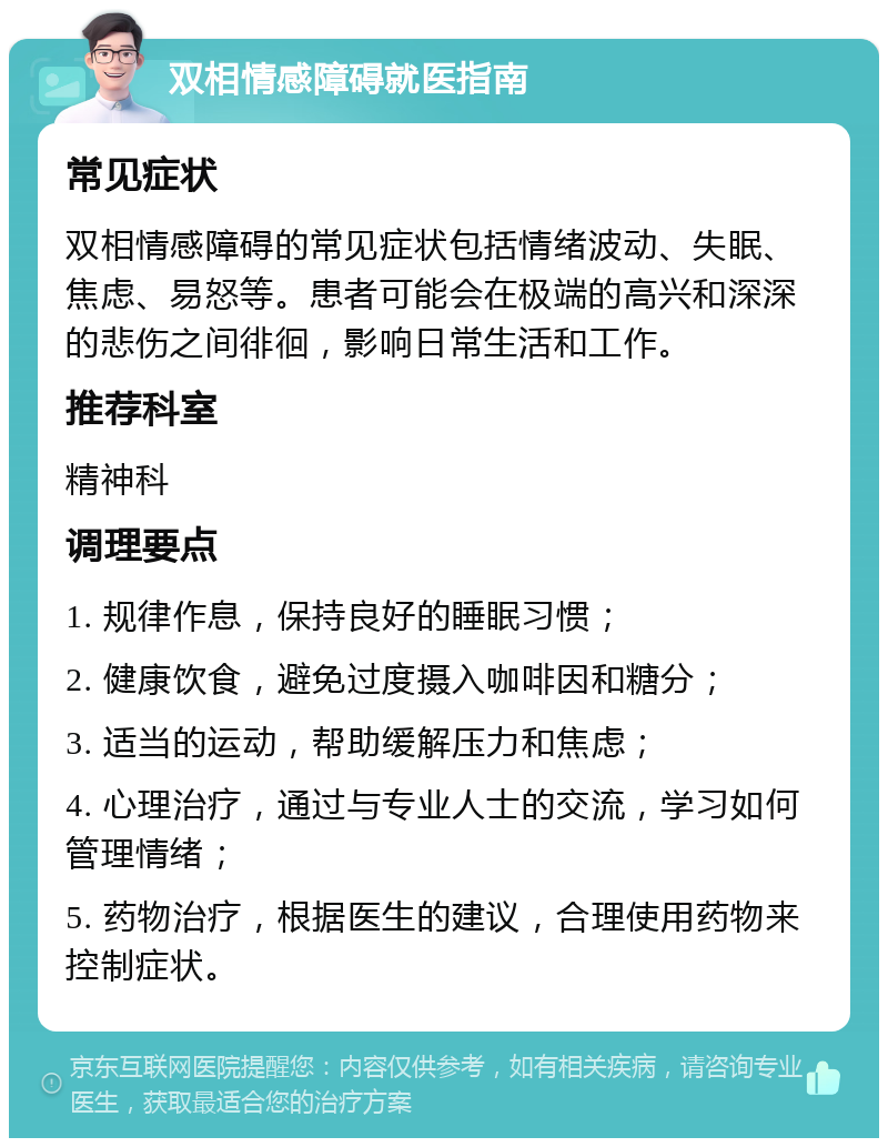 双相情感障碍就医指南 常见症状 双相情感障碍的常见症状包括情绪波动、失眠、焦虑、易怒等。患者可能会在极端的高兴和深深的悲伤之间徘徊，影响日常生活和工作。 推荐科室 精神科 调理要点 1. 规律作息，保持良好的睡眠习惯； 2. 健康饮食，避免过度摄入咖啡因和糖分； 3. 适当的运动，帮助缓解压力和焦虑； 4. 心理治疗，通过与专业人士的交流，学习如何管理情绪； 5. 药物治疗，根据医生的建议，合理使用药物来控制症状。