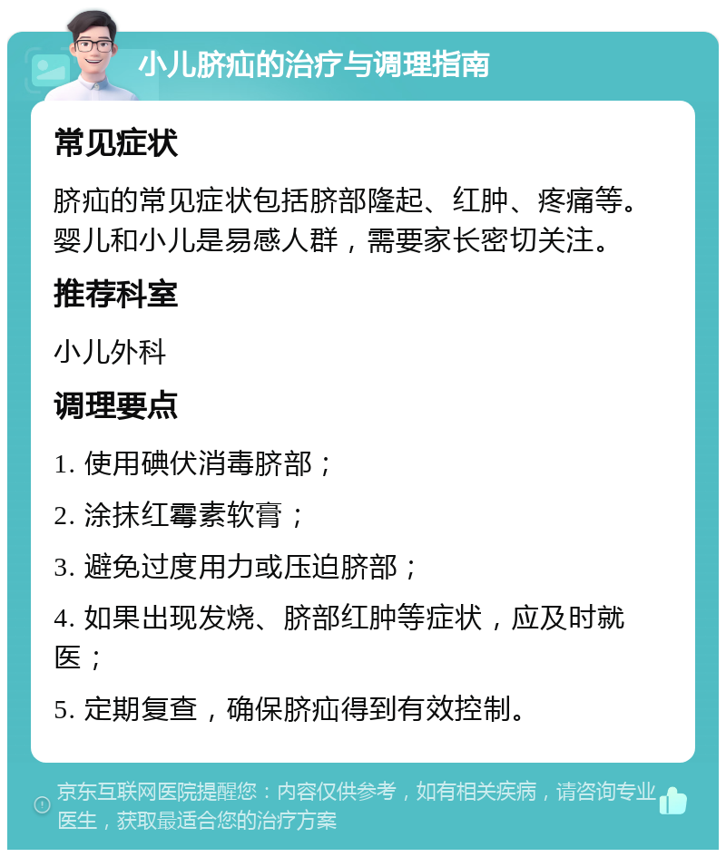 小儿脐疝的治疗与调理指南 常见症状 脐疝的常见症状包括脐部隆起、红肿、疼痛等。婴儿和小儿是易感人群，需要家长密切关注。 推荐科室 小儿外科 调理要点 1. 使用碘伏消毒脐部； 2. 涂抹红霉素软膏； 3. 避免过度用力或压迫脐部； 4. 如果出现发烧、脐部红肿等症状，应及时就医； 5. 定期复查，确保脐疝得到有效控制。