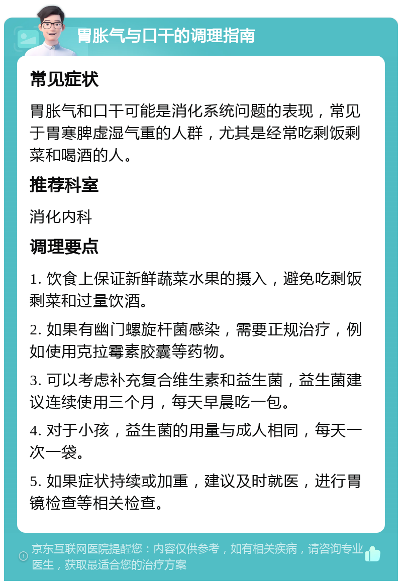 胃胀气与口干的调理指南 常见症状 胃胀气和口干可能是消化系统问题的表现，常见于胃寒脾虚湿气重的人群，尤其是经常吃剩饭剩菜和喝酒的人。 推荐科室 消化内科 调理要点 1. 饮食上保证新鲜蔬菜水果的摄入，避免吃剩饭剩菜和过量饮酒。 2. 如果有幽门螺旋杆菌感染，需要正规治疗，例如使用克拉霉素胶囊等药物。 3. 可以考虑补充复合维生素和益生菌，益生菌建议连续使用三个月，每天早晨吃一包。 4. 对于小孩，益生菌的用量与成人相同，每天一次一袋。 5. 如果症状持续或加重，建议及时就医，进行胃镜检查等相关检查。