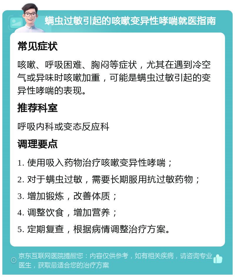 螨虫过敏引起的咳嗽变异性哮喘就医指南 常见症状 咳嗽、呼吸困难、胸闷等症状，尤其在遇到冷空气或异味时咳嗽加重，可能是螨虫过敏引起的变异性哮喘的表现。 推荐科室 呼吸内科或变态反应科 调理要点 1. 使用吸入药物治疗咳嗽变异性哮喘； 2. 对于螨虫过敏，需要长期服用抗过敏药物； 3. 增加锻炼，改善体质； 4. 调整饮食，增加营养； 5. 定期复查，根据病情调整治疗方案。