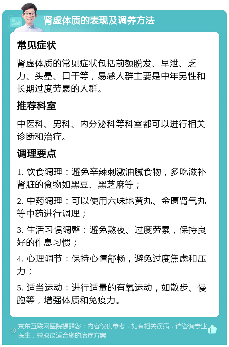 肾虚体质的表现及调养方法 常见症状 肾虚体质的常见症状包括前额脱发、早泄、乏力、头晕、口干等，易感人群主要是中年男性和长期过度劳累的人群。 推荐科室 中医科、男科、内分泌科等科室都可以进行相关诊断和治疗。 调理要点 1. 饮食调理：避免辛辣刺激油腻食物，多吃滋补肾脏的食物如黑豆、黑芝麻等； 2. 中药调理：可以使用六味地黄丸、金匮肾气丸等中药进行调理； 3. 生活习惯调整：避免熬夜、过度劳累，保持良好的作息习惯； 4. 心理调节：保持心情舒畅，避免过度焦虑和压力； 5. 适当运动：进行适量的有氧运动，如散步、慢跑等，增强体质和免疫力。