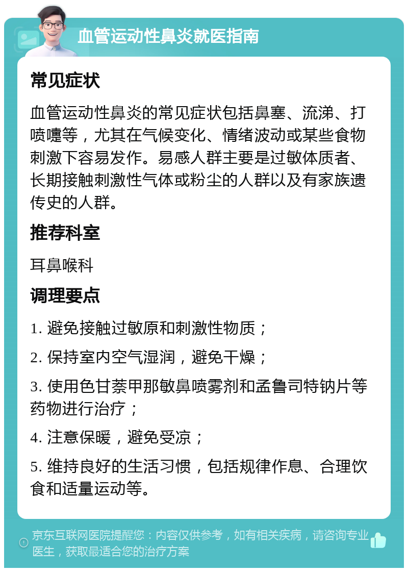 血管运动性鼻炎就医指南 常见症状 血管运动性鼻炎的常见症状包括鼻塞、流涕、打喷嚏等，尤其在气候变化、情绪波动或某些食物刺激下容易发作。易感人群主要是过敏体质者、长期接触刺激性气体或粉尘的人群以及有家族遗传史的人群。 推荐科室 耳鼻喉科 调理要点 1. 避免接触过敏原和刺激性物质； 2. 保持室内空气湿润，避免干燥； 3. 使用色甘萘甲那敏鼻喷雾剂和孟鲁司特钠片等药物进行治疗； 4. 注意保暖，避免受凉； 5. 维持良好的生活习惯，包括规律作息、合理饮食和适量运动等。