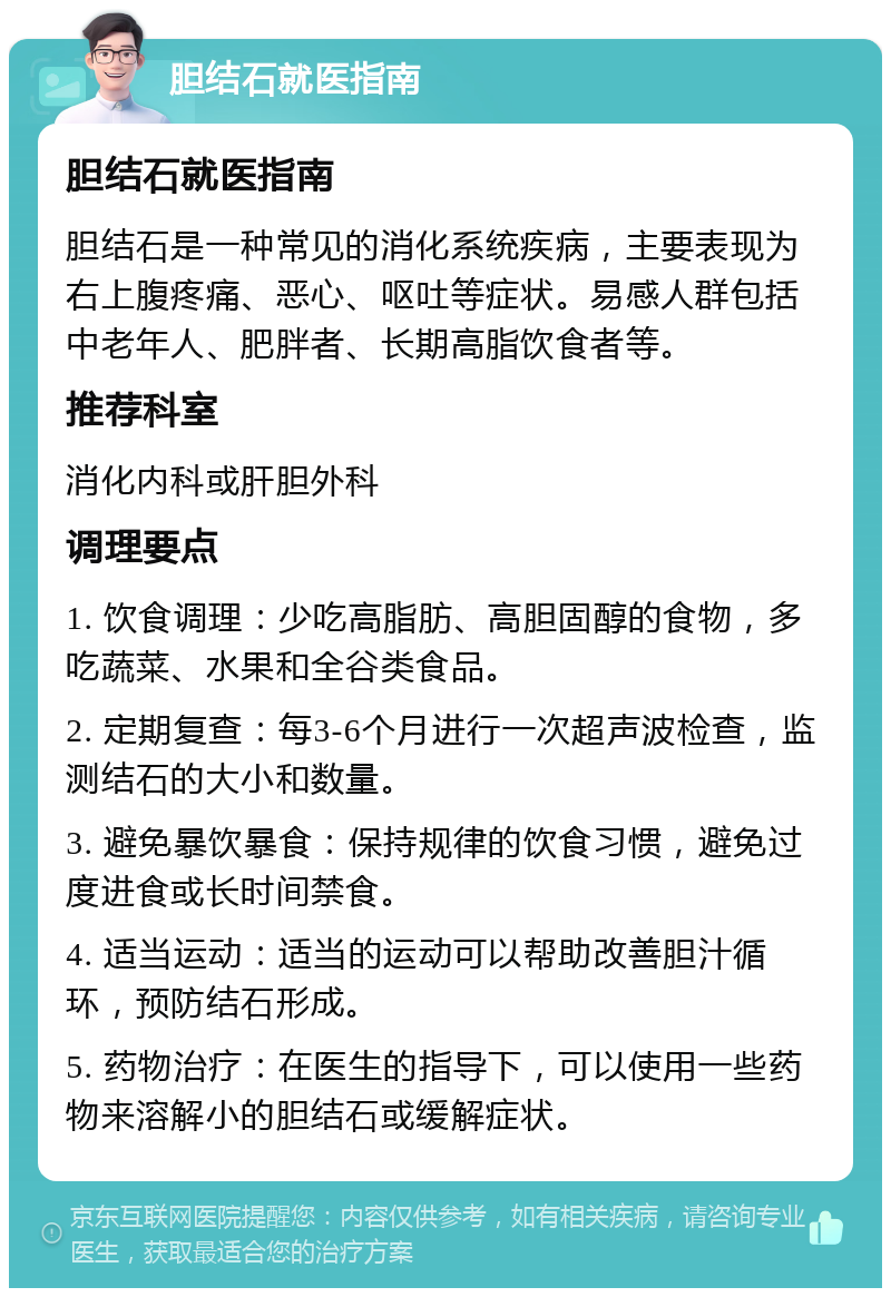 胆结石就医指南 胆结石就医指南 胆结石是一种常见的消化系统疾病，主要表现为右上腹疼痛、恶心、呕吐等症状。易感人群包括中老年人、肥胖者、长期高脂饮食者等。 推荐科室 消化内科或肝胆外科 调理要点 1. 饮食调理：少吃高脂肪、高胆固醇的食物，多吃蔬菜、水果和全谷类食品。 2. 定期复查：每3-6个月进行一次超声波检查，监测结石的大小和数量。 3. 避免暴饮暴食：保持规律的饮食习惯，避免过度进食或长时间禁食。 4. 适当运动：适当的运动可以帮助改善胆汁循环，预防结石形成。 5. 药物治疗：在医生的指导下，可以使用一些药物来溶解小的胆结石或缓解症状。