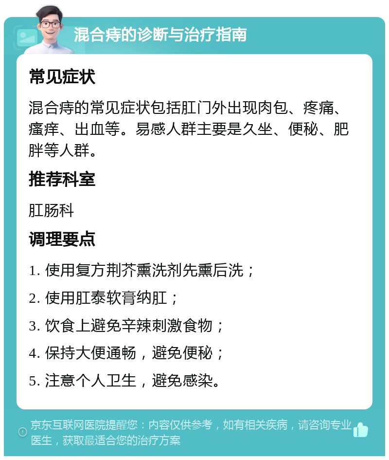 混合痔的诊断与治疗指南 常见症状 混合痔的常见症状包括肛门外出现肉包、疼痛、瘙痒、出血等。易感人群主要是久坐、便秘、肥胖等人群。 推荐科室 肛肠科 调理要点 1. 使用复方荆芥熏洗剂先熏后洗； 2. 使用肛泰软膏纳肛； 3. 饮食上避免辛辣刺激食物； 4. 保持大便通畅，避免便秘； 5. 注意个人卫生，避免感染。