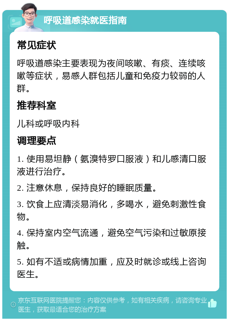 呼吸道感染就医指南 常见症状 呼吸道感染主要表现为夜间咳嗽、有痰、连续咳嗽等症状，易感人群包括儿童和免疫力较弱的人群。 推荐科室 儿科或呼吸内科 调理要点 1. 使用易坦静（氨溴特罗口服液）和儿感清口服液进行治疗。 2. 注意休息，保持良好的睡眠质量。 3. 饮食上应清淡易消化，多喝水，避免刺激性食物。 4. 保持室内空气流通，避免空气污染和过敏原接触。 5. 如有不适或病情加重，应及时就诊或线上咨询医生。