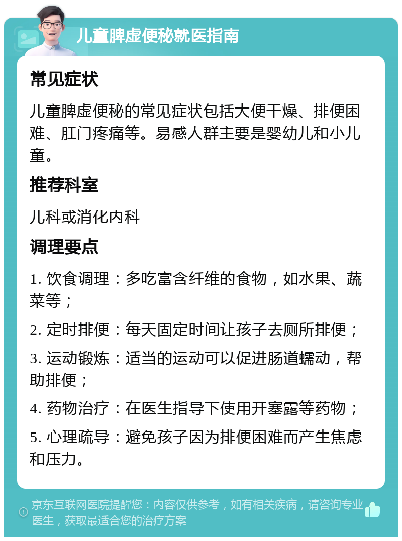 儿童脾虚便秘就医指南 常见症状 儿童脾虚便秘的常见症状包括大便干燥、排便困难、肛门疼痛等。易感人群主要是婴幼儿和小儿童。 推荐科室 儿科或消化内科 调理要点 1. 饮食调理：多吃富含纤维的食物，如水果、蔬菜等； 2. 定时排便：每天固定时间让孩子去厕所排便； 3. 运动锻炼：适当的运动可以促进肠道蠕动，帮助排便； 4. 药物治疗：在医生指导下使用开塞露等药物； 5. 心理疏导：避免孩子因为排便困难而产生焦虑和压力。