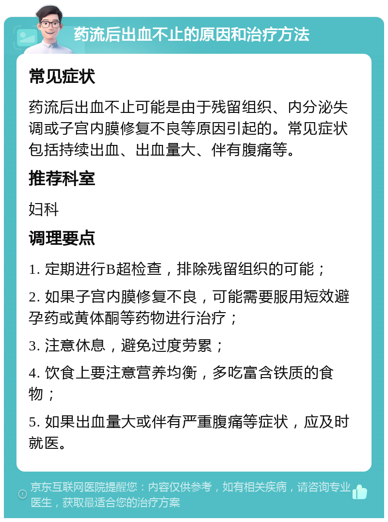 药流后出血不止的原因和治疗方法 常见症状 药流后出血不止可能是由于残留组织、内分泌失调或子宫内膜修复不良等原因引起的。常见症状包括持续出血、出血量大、伴有腹痛等。 推荐科室 妇科 调理要点 1. 定期进行B超检查，排除残留组织的可能； 2. 如果子宫内膜修复不良，可能需要服用短效避孕药或黄体酮等药物进行治疗； 3. 注意休息，避免过度劳累； 4. 饮食上要注意营养均衡，多吃富含铁质的食物； 5. 如果出血量大或伴有严重腹痛等症状，应及时就医。