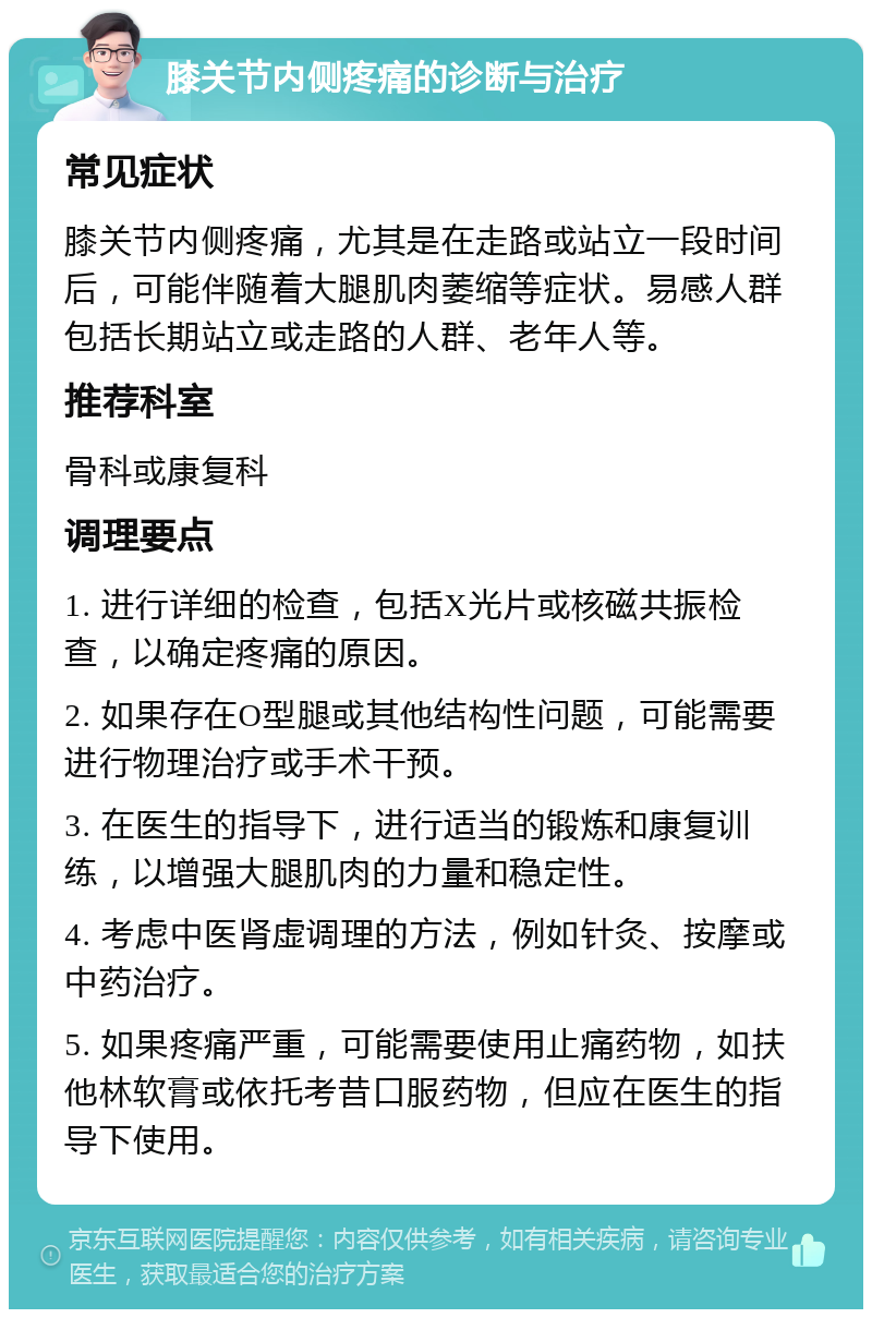 膝关节内侧疼痛的诊断与治疗 常见症状 膝关节内侧疼痛，尤其是在走路或站立一段时间后，可能伴随着大腿肌肉萎缩等症状。易感人群包括长期站立或走路的人群、老年人等。 推荐科室 骨科或康复科 调理要点 1. 进行详细的检查，包括X光片或核磁共振检查，以确定疼痛的原因。 2. 如果存在O型腿或其他结构性问题，可能需要进行物理治疗或手术干预。 3. 在医生的指导下，进行适当的锻炼和康复训练，以增强大腿肌肉的力量和稳定性。 4. 考虑中医肾虚调理的方法，例如针灸、按摩或中药治疗。 5. 如果疼痛严重，可能需要使用止痛药物，如扶他林软膏或依托考昔口服药物，但应在医生的指导下使用。