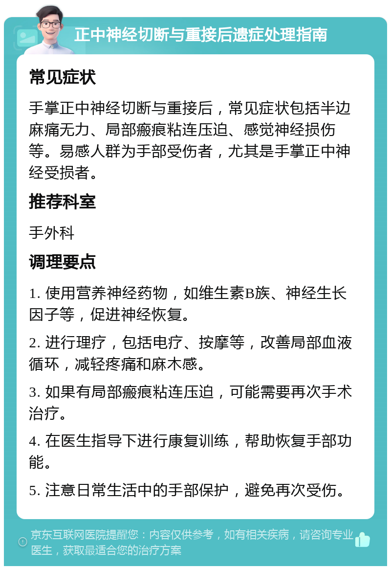 正中神经切断与重接后遗症处理指南 常见症状 手掌正中神经切断与重接后，常见症状包括半边麻痛无力、局部瘢痕粘连压迫、感觉神经损伤等。易感人群为手部受伤者，尤其是手掌正中神经受损者。 推荐科室 手外科 调理要点 1. 使用营养神经药物，如维生素B族、神经生长因子等，促进神经恢复。 2. 进行理疗，包括电疗、按摩等，改善局部血液循环，减轻疼痛和麻木感。 3. 如果有局部瘢痕粘连压迫，可能需要再次手术治疗。 4. 在医生指导下进行康复训练，帮助恢复手部功能。 5. 注意日常生活中的手部保护，避免再次受伤。